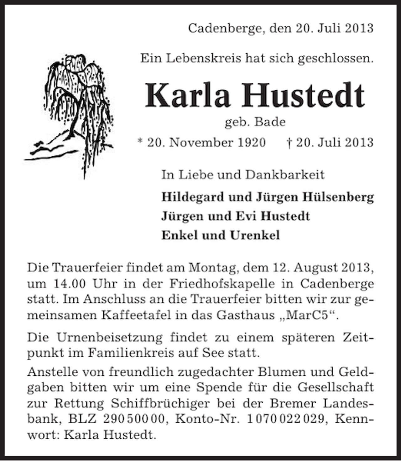 <p>Cadenberge, den 20. Juli 2013<br />Ein Lebenskreis hat sich geschlossen.</p><p>Karla Hustedt<br />geb. Bade<br />* 20. November 1920</p><p>† 20. Juli 2013</p><p>In Liebe und Dankbarkeit<br />Hildegard und Jürgen Hülsenberg<br />Jürgen und Evi Hustedt<br />Enkel und Urenkel<br />Die Trauerfeier findet am Montag, dem 12. August 2013,<br />um 14.00 Uhr in der Friedhofskapelle in Cadenberge<br />statt. Im Anschluss an die Trauerfeier bitten wir zur gemeinsamen Kaffeetafel in das Gasthaus „MarC5“.<br />Die Urnenbeisetzung findet zu einem späteren Zeitpunkt im Familienkreis auf See statt.<br />Anstelle von freundlich zugedachter Blumen und Geldgaben bitten wir um eine Spende für die Gesellschaft<br />zur Rettung Schiffbrüchiger bei der Bremer Landesbank, BLZ 290 5, Konto-Nr. 1 0722 029, Kennwort: Karla Hustedt.</p>