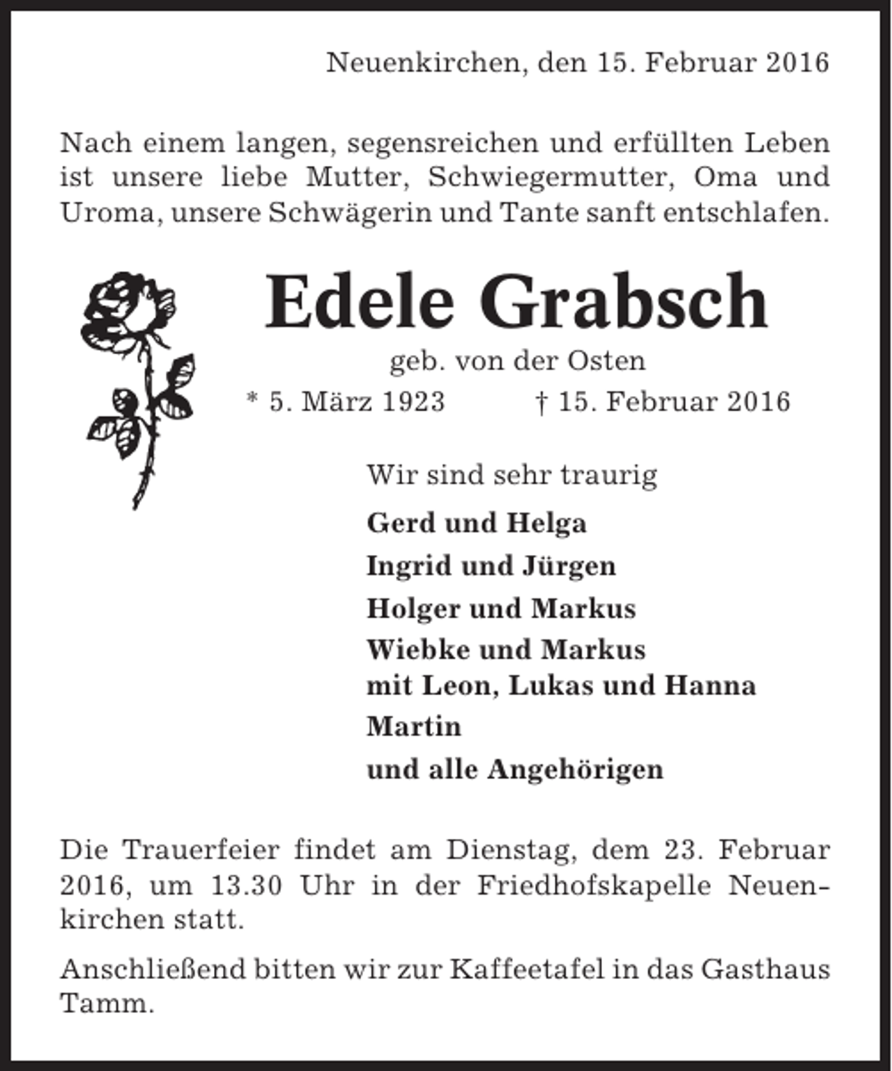 <p>Neuenkirchen, den 15. Februar 2016<br />Nach einem langen, segensreichen und erfüllten Leben<br />ist unsere liebe Mutter, Schwiegermutter, Oma und<br />Uroma, unsere Schwägerin und Tante sanft entschlafen.</p><p>Edele Grabsch<br />geb. von der Osten<br />* 5. März 1923<br />† 15. Februar 2016<br />Wir sind sehr traurig<br />Gerd und Helga<br />Ingrid und Jürgen<br />Holger und Markus<br />Wiebke und Markus<br />mit Leon, Lukas und Hanna<br />Martin<br />und alle Angehörigen<br />Die Trauerfeier findet am Dienstag, dem 23. Februar<br />2016, um 13.30 Uhr in der Friedhofskapelle Neuenkirchen statt.<br />Anschließend bitten wir zur Kaffeetafel in das Gasthaus<br />Tamm.</p>