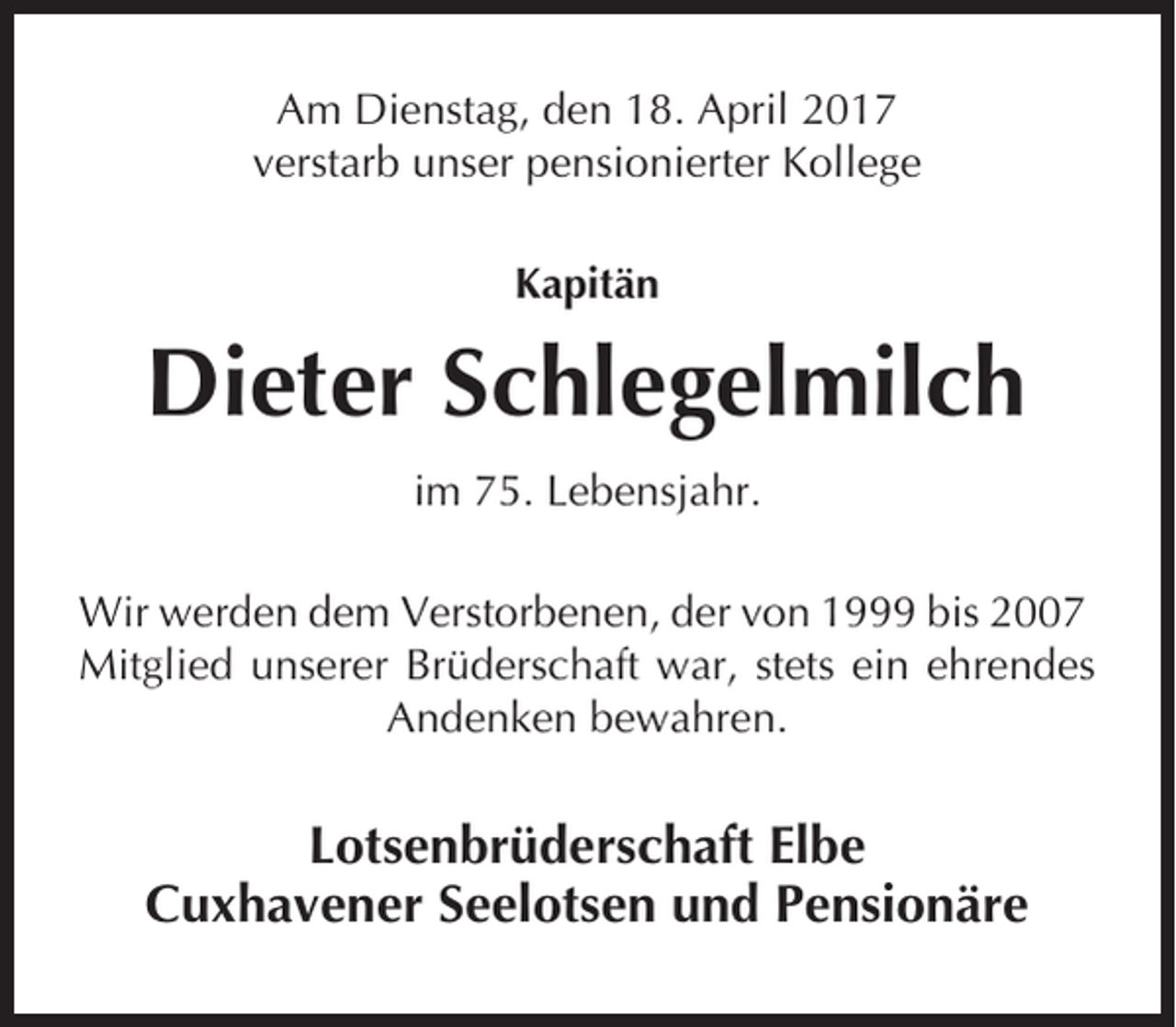 <p>Am Dienstag, den 18. April 2017<br />verstarb unser pensionierter Kollege<br />Kapitän</p><p>Dieter Schlegelmilch<br />im 75. Lebensjahr.<br />Wir werden dem Verstorbenen, der von 1999 bis 2007<br />Mitglied unserer Brüderschaft war, stets ein ehrendes<br />Andenken bewahren.</p><p>Lotsenbrüderschaft Elbe<br />Cuxhavener Seelotsen und Pensionäre</p>
