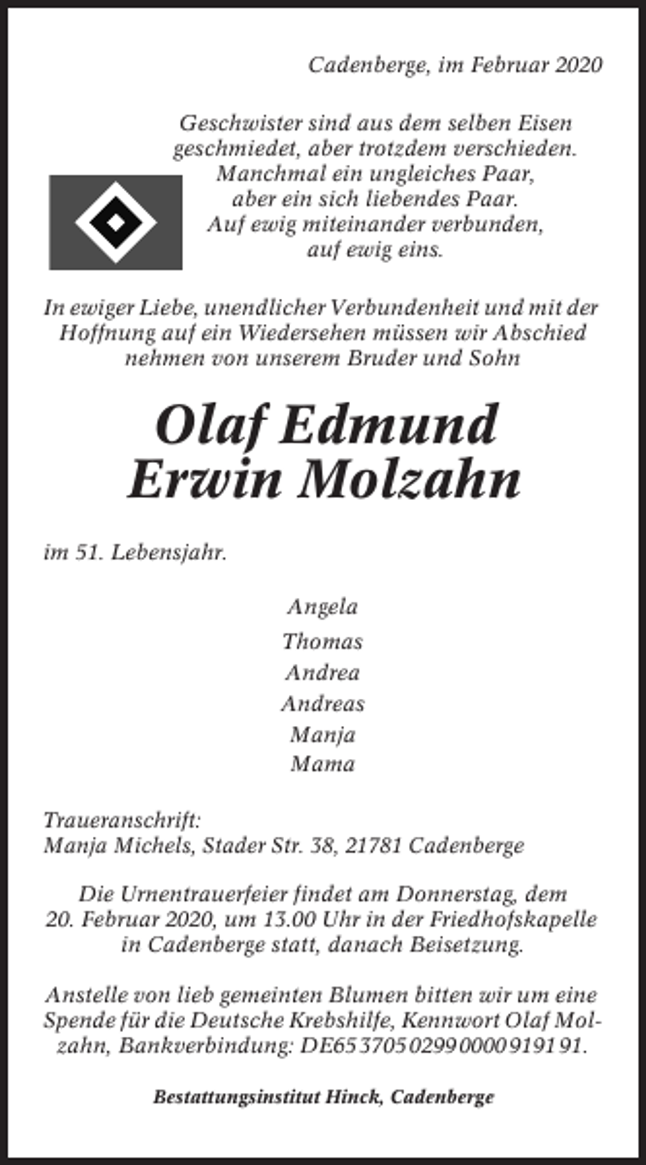<p>Cadenberge, im Februar 2020<br />Geschwister sind aus dem selben Eisen<br />geschmiedet, aber trotzdem verschieden.<br />Manchmal ein ungleiches Paar,<br />aber ein sich liebendes Paar.<br />Auf ewig miteinander verbunden,<br />auf ewig eins.<br />In ewiger Liebe, unendlicher Verbundenheit und mit der<br />Hoffnung auf ein Wiedersehen müssen wir Abschied<br />nehmen von unserem Bruder und Sohn</p><p>Olaf Edmund<br />Erwin Molzahn<br />im 51. Lebensjahr.<br />Angela<br />Thomas<br />Andrea<br />Andreas<br />Manja<br />Mama<br />Traueranschrift:<br />Manja Michels, Stader Str. 38, 21781 Cadenberge<br />Die Urnentrauerfeier findet am Donnerstag, dem<br />20. Februar 2020, um 13.00 Uhr in der Friedhofskapelle<br />in Cadenberge statt, danach Beisetzung.<br />Anstelle von lieb gemeinten Blumen bitten wir um eine<br />Spende für die Deutsche Krebshilfe, Kennwort Olaf Molzahn, Bankverbindung: DE65 3705 0299 0000 91.<br />Bestattungsinstitut Hinck, Cadenberge</p>
