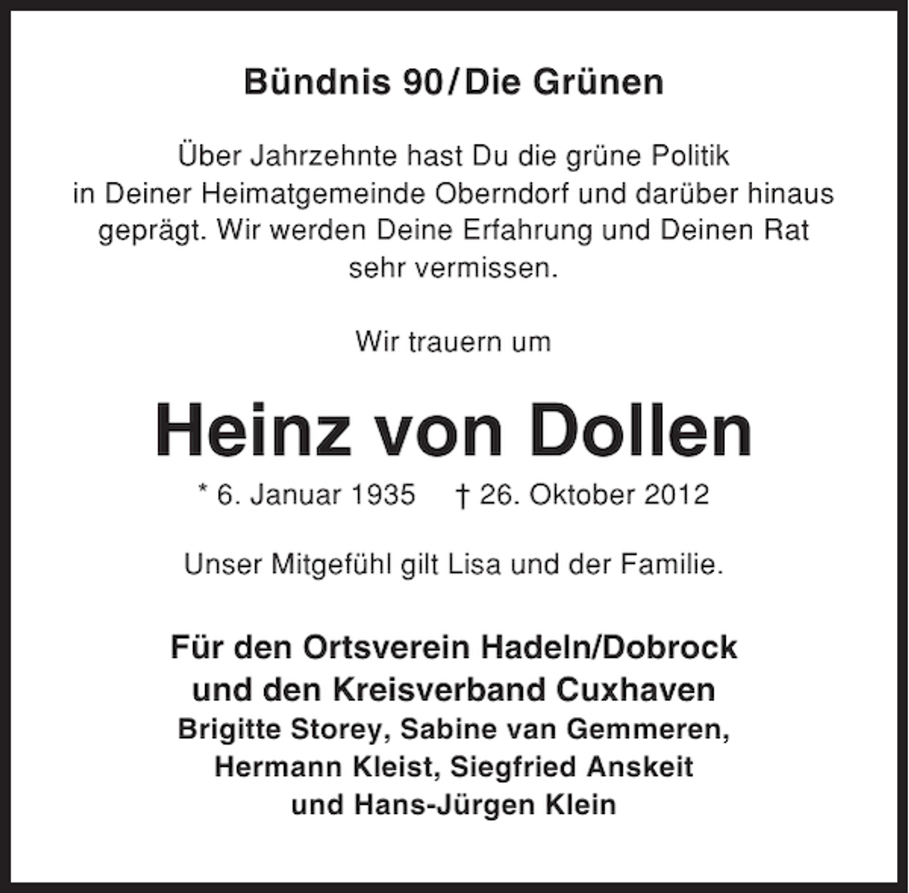 <p>Bündnis 90 / Die Grünen<br />Über Jahrzehnte hast Du die grüne Politik<br />in Deiner Heimatgemeinde Oberndorf und darüber hinaus<br />geprägt. Wir werden Deine Erfahrung und Deinen Rat<br />sehr vermissen.<br />Wir trauern um</p><p>Heinz von Dollen<br />* 6. Januar 1935</p><p>† 26. Oktober 2012</p><p>Unser Mitgefühl gilt Lisa und der Familie.</p><p>Für den Ortsverein Hadeln/Dobrock<br />und den Kreisverband Cuxhaven<br />Brigitte Storey, Sabine van Gemmeren,<br />Hermann Kleist, Siegfried Anskeit<br />und Hans-Jürgen Klein</p>