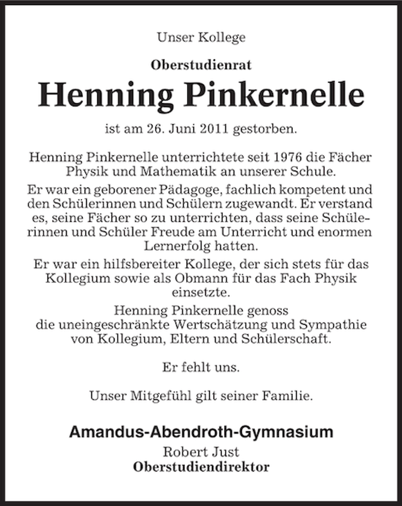 <p>Unser Kollege</p><p>Oberstudienrat</p><p>Henning Pinkernelle<br />ist am 26. Juni 2011 gestorben.<br />Henning Pinkernelle unterrichtete seit 1976 die Fächer<br />Physik und Mathematik an unserer Schule.<br />Er war ein geborener Pädagoge, fachlich kompetent und<br />den Schülerinnen und Schülern zugewandt. Er verstand<br />es, seine Fächer so zu unterrichten, dass seine Schülerinnen und Schüler Freude am Unterricht und enormen<br />Lernerfolg hatten.<br />Er war ein hilfsbereiter Kollege, der sich stets für das<br />Kollegium sowie als Obmann für das Fach Physik<br />einsetzte.<br />Henning Pinkernelle genoss<br />die uneingeschränkte Wertschätzung und Sympathie<br />von Kollegium, Eltern und Schülerschaft.<br />Er fehlt uns.<br />Unser Mitgefühl gilt seiner Familie.</p><p>Amandus-Abendroth-Gymnasium<br />Robert Just<br />Oberstudiendirektor</p>
