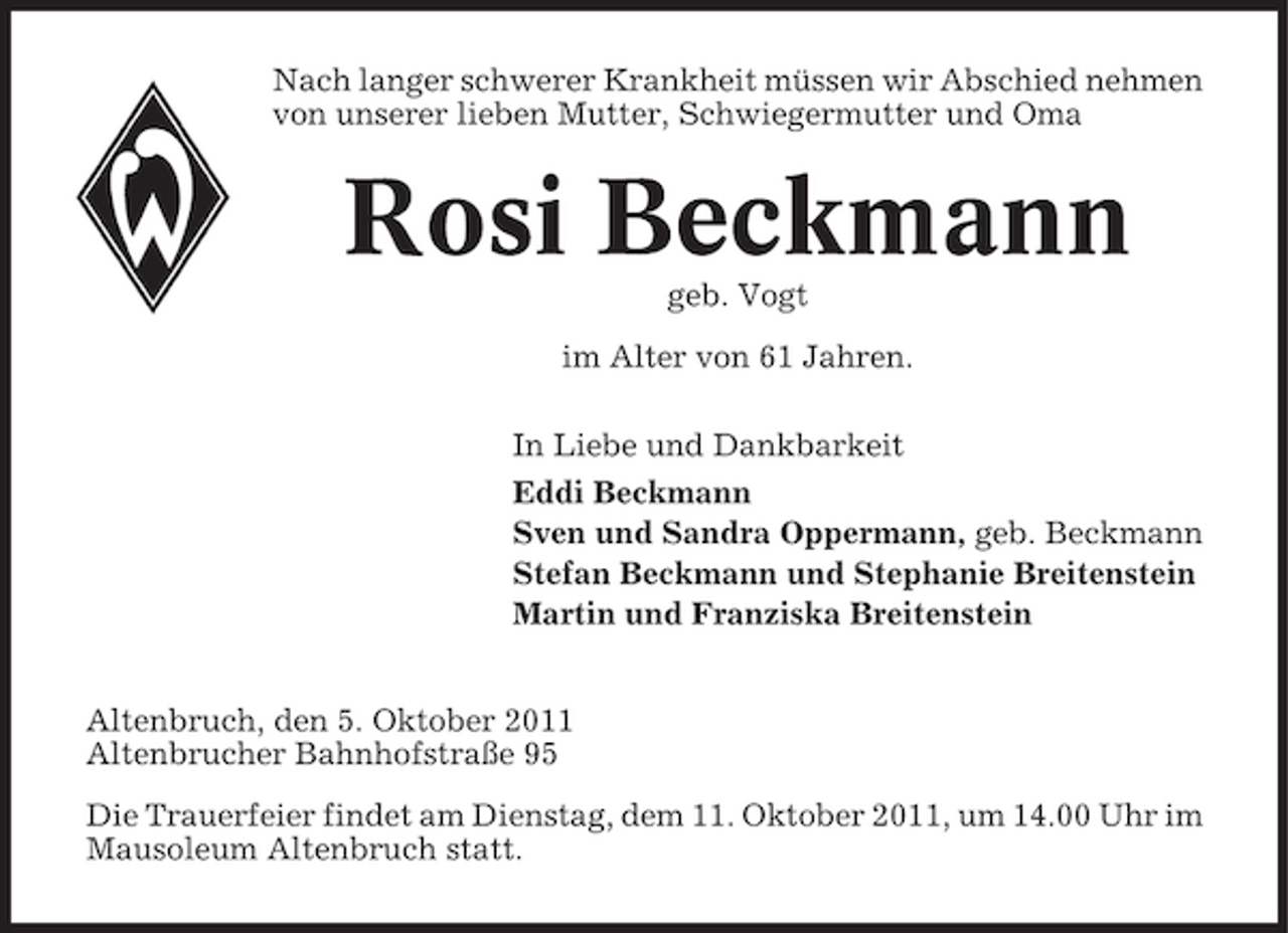 <p>Nach langer schwerer Krankheit müssen wir Abschied nehmen<br />von unserer lieben Mutter, Schwiegermutter und Oma</p>
<p>Rosi Beckmann<br />geb. Vogt<br />im Alter von 61 Jahren.<br />In Liebe und Dankbarkeit<br />Eddi Beckmann<br />Sven und Sandra Oppermann, geb. Beckmann<br />Stefan Beckmann und Stephanie Breitenstein<br />Martin und Franziska Breitenstein<br />Altenbruch, den 5. Oktober 2011<br />Altenbrucher Bahnhofstraße 95<br />Die Trauerfeier findet am Dienstag, dem 11. Oktober 2011, um 14.00 Uhr im<br />Mausoleum Altenbruch statt.</p>