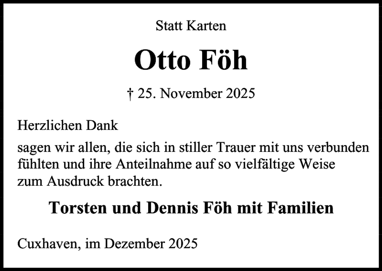 <p>Statt Karten</p><p>Otto Föh<br />† 25. November 2025<br />Herzlichen Dank<br />sagen wir allen, die sich in stiller Trauer mit uns verbunden<br />fühlten und ihre Anteilnahme auf so vielfältige Weise<br />zum Ausdruck brachten.</p><p>Torsten und Dennis Föh mit Familien<br />Cuxhaven, im Dezember 2025</p>