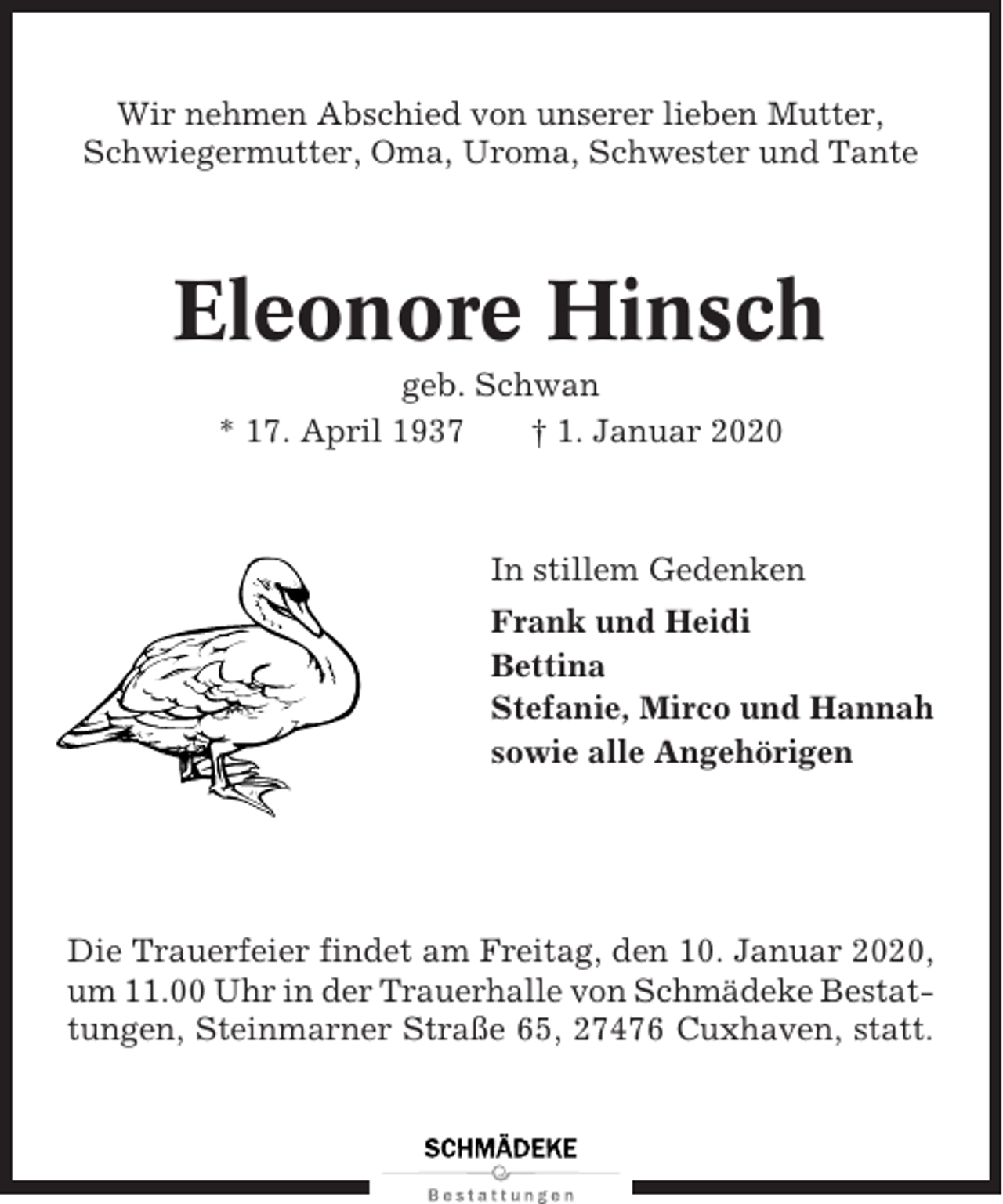 <p>Wir nehmen Abschied von unserer lieben Mutter,<br />Schwiegermutter, Oma, Uroma, Schwester und Tante</p><p>Eleonore Hinsch<br />geb. Schwan<br />* 17. April 1937<br />† 1. Januar 2020</p><p>In stillem Gedenken<br />Frank und Heidi<br />Bettina<br />Stefanie, Mirco und Hannah<br />sowie alle Angehörigen</p><p>Die Trauerfeier findet am Freitag, den 10. Januar 2020,<br />um 11.00 Uhr in der Trauerhalle von Schmädeke Bestattungen, Steinmarner Straße 65, 27476 Cuxhaven, statt.</p>