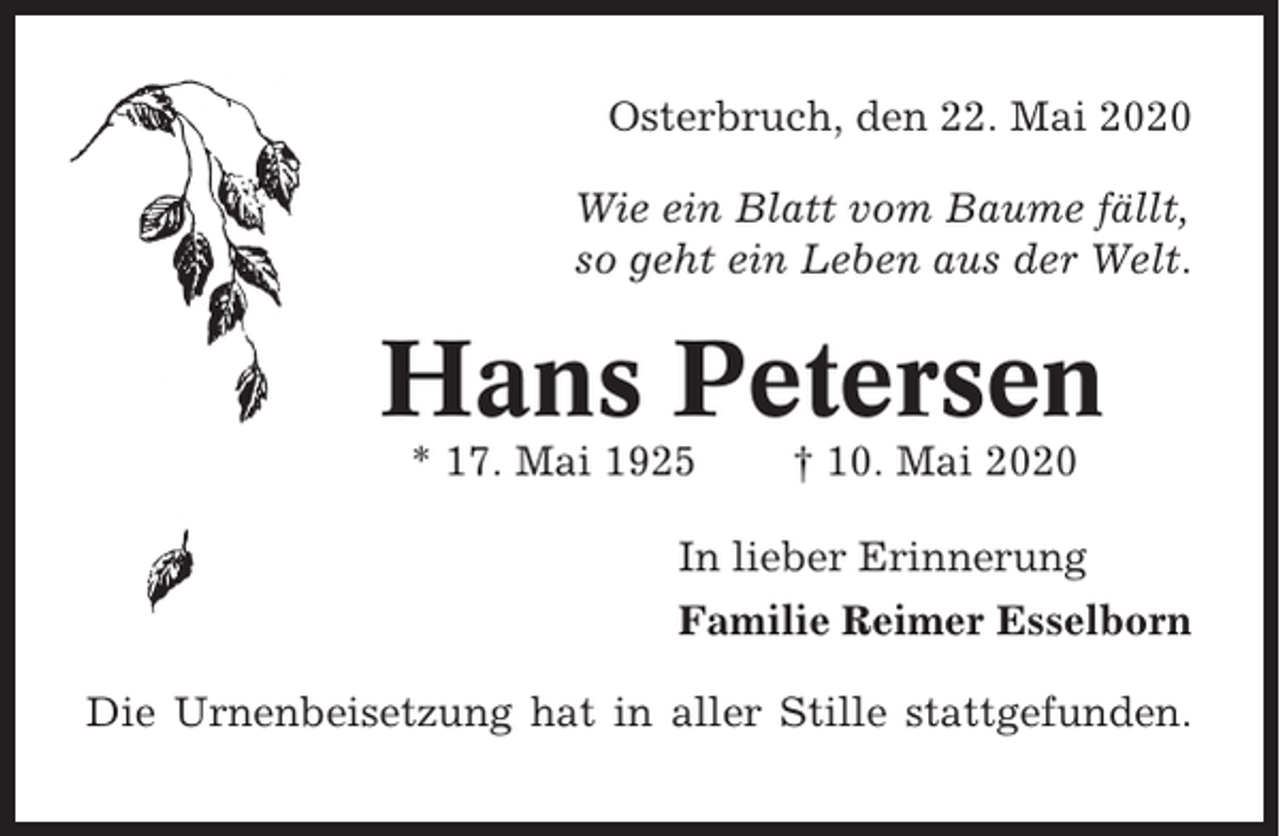 <p>Osterbruch, den 22. Mai 2020<br />Wie ein Blatt vom Baume fällt,<br />so geht ein Leben aus der Welt.</p><p>Hans Petersen<br />* 17. Mai 1925</p><p>† 10. Mai 2020</p><p>In lieber Erinnerung<br />Familie Reimer Esselborn<br />Die Urnenbeisetzung hat in aller Stille stattgefunden.</p>