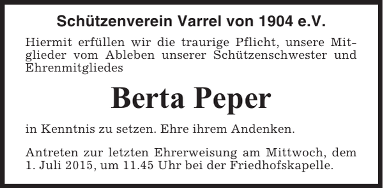 <p>Schützenverein Varrel von 1904 e.V.<br />Hiermit erfüllen wir die traurige Pflicht, unsere Mitglieder vom Ableben unserer Schützenschwester und<br />Ehrenmitgliedes</p><p>Berta Peper<br />in Kenntnis zu setzen. Ehre ihrem Andenken.<br />Antreten zur letzten Ehrerweisung am Mittwoch, dem<br />1. Juli 2015, um 11.45 Uhr bei der Friedhofskapelle.</p>