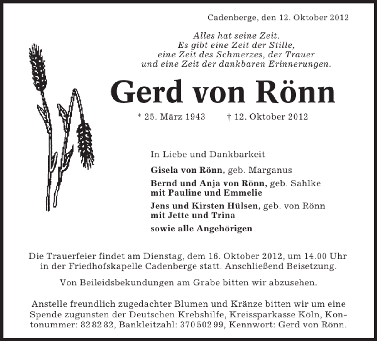 <p>Cadenberge, den 12. Oktober 2012</p><p>Alles hat seine Zeit.<br />Es gibt eine Zeit der Stille,<br />eine Zeit des Schmerzes, der Trauer<br />und eine Zeit der dankbaren Erinnerungen.</p><p>Gerd von Rönn<br />* 25. März 1943</p><p>† 12. Oktober 2012</p><p>In Liebe und Dankbarkeit<br />Gisela von Rönn, geb. Marganus<br />Bernd und Anja von Rönn, geb. Sahlke<br />mit Pauline und Emmelie<br />Jens und Kirsten Hülsen, geb. von Rönn<br />mit Jette und Trina<br />sowie alle Angehörigen<br />Die Trauerfeier findet am Dienstag, dem 16. Oktober 2012, um 14.00 Uhr<br />in der Friedhofskapelle Cadenberge statt. Anschließend Beisetzung.<br />Von Beileidsbekundungen am Grabe bitten wir abzusehen.<br />Anstelle freundlich zugedachter Blumen und Kränze bitten wir um eine<br />Spende zugunsten der Deutschen Krebshilfe, Kreissparkasse Köln, Kontonummer: , Bankleitzahl: 370 502 99, Kennwort: Gerd von Rönn.</p>