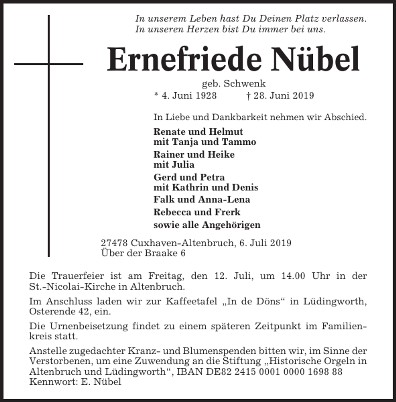 <p>In unserem Leben hast Du Deinen Platz verlassen.<br />In unseren Herzen bist Du immer bei uns.</p><p>Ernefriede Nübel<br />geb. Schwenk<br />* 4. Juni 1928<br />† 28. Juni 2019<br />In Liebe und Dankbarkeit nehmen wir Abschied.</p><p>Renate und Helmut<br />mit Tanja und Tammo<br />Rainer und Heike<br />mit Julia<br />Gerd und Petra<br />mit Kathrin und Denis<br />Falk und Anna-Lena<br />Rebecca und Frerk<br />sowie alle Angehörigen<br />27478 Cuxhaven-Altenbruch, 6. Juli 2019<br />Über der Braake 6<br />Die Trauerfeier ist am Freitag, den 12. Juli, um 14.00 Uhr in der<br />St.-Nicolai-Kirche in Altenbruch.<br />Im Anschluss laden wir zur Kaffeetafel „In de Döns“ in Lüdingworth,<br />Osterende 42, ein.<br />Die Urnenbeisetzung findet zu einem späteren Zeitpunkt im Familienkreis statt.<br />Anstelle zugedachter Kranz- und Blumenspenden bitten wir, im Sinne der<br />Verstorbenen, um eine Zuwendung an die Stiftung „Historische Orgeln in<br />Altenbruch und Lüdingworth“, IBAN DE8415 0001 0000 1698<br />Kennwort: E. Nübel</p>