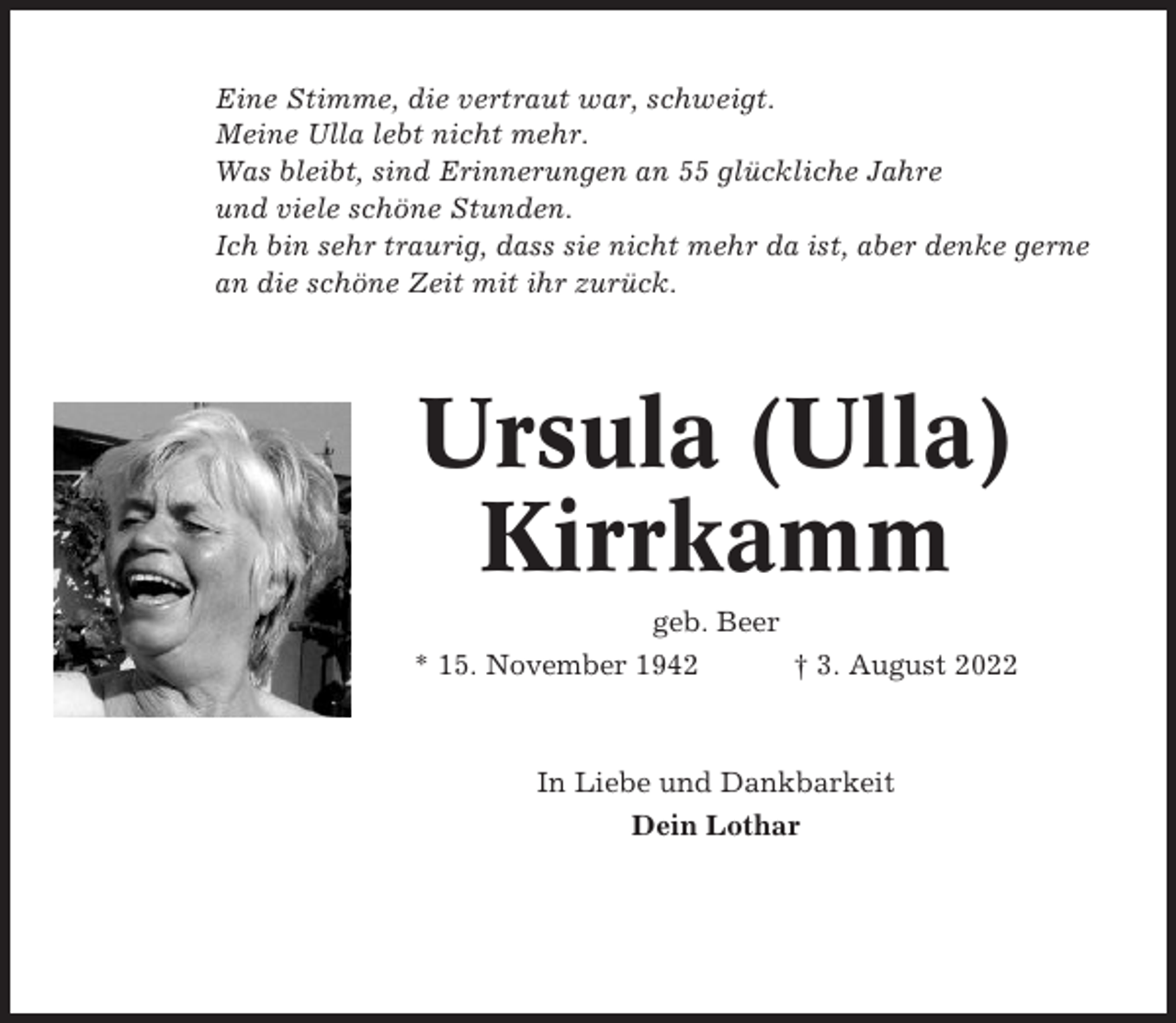 <p>Eine Stimme, die vertraut war, schweigt.<br />Meine Ulla lebt nicht mehr.<br />Was bleibt, sind Erinnerungen an 55 glückliche Jahre<br />und viele schöne Stunden.<br />Ich bin sehr traurig, dass sie nicht mehr da ist, aber denke gerne<br />an die schöne Zeit mit ihr zurück.</p><p>Ursula (Ulla)<br />Kirrkamm<br />geb. Beer<br />* 15. November 1942<br />† 3. August 2022</p><p>In Liebe und Dankbarkeit<br />Dein Lothar</p>