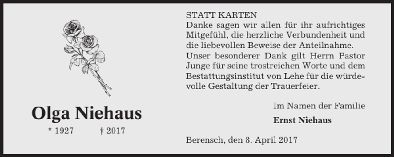 <p>STATT KARTEN<br />Danke sagen wir allen für ihr aufrichtiges<br />Mitgefühl, die herzliche Verbundenheit und<br />die liebevollen Beweise der Anteilnahme.<br />Unser besonderer Dank gilt Herrn Pastor<br />Junge für seine trostreichen Worte und dem<br />Bestattungsinstitut von Lehe für die würdevolle Gestaltung der Trauerfeier.</p><p>Olga Niehaus<br />* 1927</p><p>Im Namen der Familie<br />Ernst Niehaus</p><p>† 2017<br />Berensch, den 8. April 2017</p>
