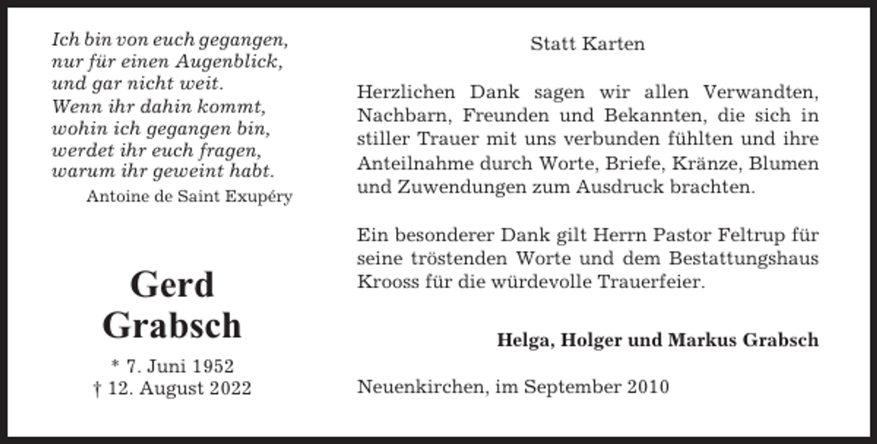 <p>Ich bin von euch gegangen,<br />nur für einen Augenblick,<br />und gar nicht weit.<br />Wenn ihr dahin kommt,<br />wohin ich gegangen bin,<br />werdet ihr euch fragen,<br />warum ihr geweint habt.<br />Antoine de Saint Exupéry</p><p>Gerd<br />Grabsch<br />* 7. Juni 1952<br />† 12. August 2022</p><p>Statt Karten<br />Herzlichen Dank sagen wir allen Verwandten,<br />Nachbarn, Freunden und Bekannten, die sich in<br />stiller Trauer mit uns verbunden fühlten und ihre<br />Anteilnahme durch Worte, Briefe, Kränze, Blumen<br />und Zuwendungen zum Ausdruck brachten.<br />Ein besonderer Dank gilt Herrn Pastor Feltrup für<br />seine tröstenden Worte und dem Bestattungshaus<br />Krooss für die würdevolle Trauerfeier.<br />Helga, Holger und Markus Grabsch<br />Neuenkirchen, im September 2010</p>