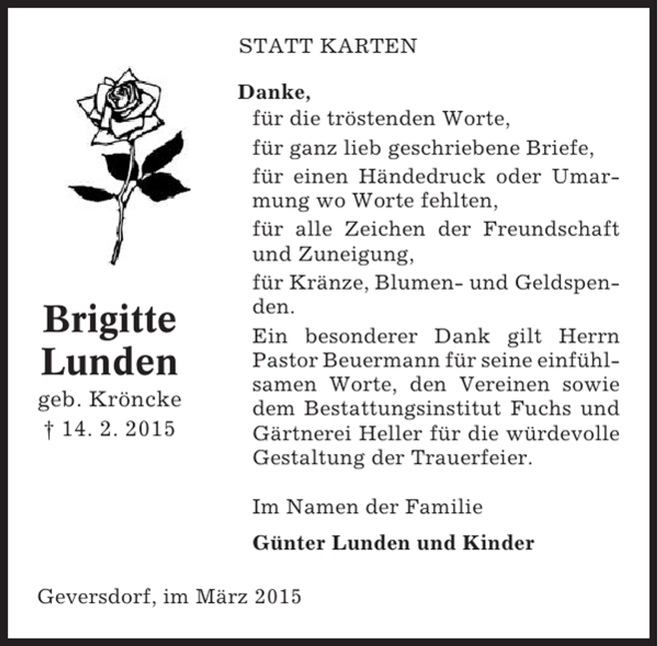 <p>STATT KARTEN</p><p>Brigitte<br />Lunden<br />geb. Kröncke<br />† 14. 2. 2015</p><p>Danke,<br />für die tröstenden Worte,<br />für ganz lieb geschriebene Briefe,<br />für einen Händedruck oder Umarmung wo Worte fehlten,<br />für alle Zeichen der Freundschaft<br />und Zuneigung,<br />für Kränze, Blumen- und Geldspenden.<br />Ein besonderer Dank gilt Herrn<br />Pastor Beuermann für seine einfühlsamen Worte, den Vereinen sowie<br />dem Bestattungsinstitut Fuchs und<br />Gärtnerei Heller für die würdevolle<br />Gestaltung der Trauerfeier.<br />Im Namen der Familie<br />Günter Lunden und Kinder</p><p>Geversdorf, im März 2015</p>