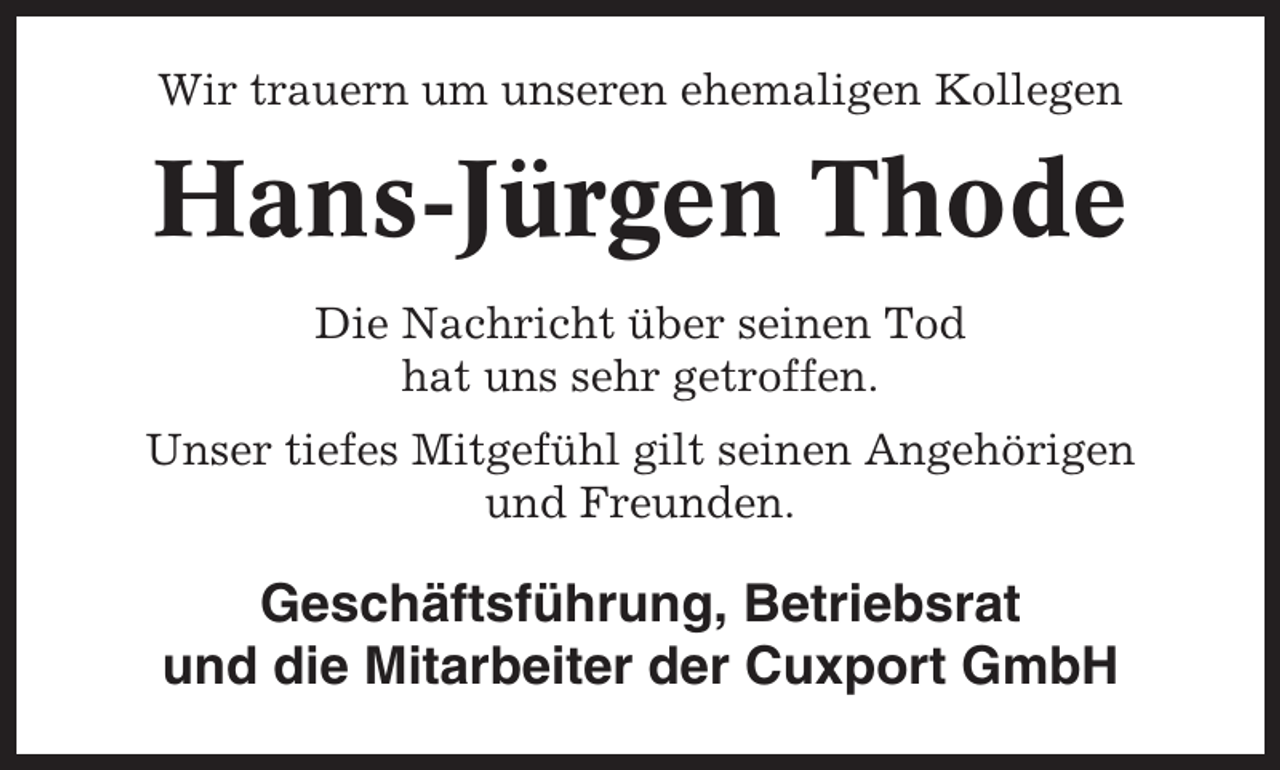 <p>Wir trauern um unseren ehemaligen Kollegen</p><p>Hans-Jürgen Thode<br />Die Nachricht über seinen Tod<br />hat uns sehr getroffen.<br />Unser tiefes Mitgefühl gilt seinen Angehörigen<br />und Freunden.</p><p>Geschäftsführung, Betriebsrat<br />und die Mitarbeiter der Cuxport GmbH</p>