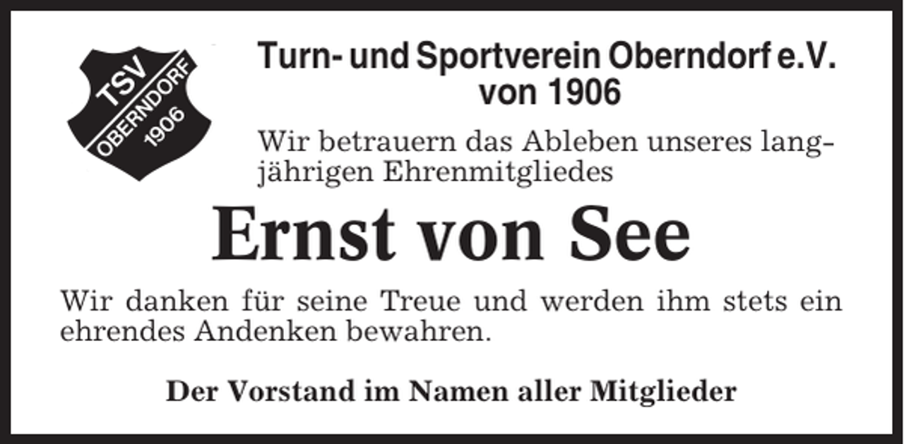 <p>Turn- und Sportverein Oberndorf e.V.<br />von 1906<br />Wir betrauern das Ableben unseres langjährigen Ehrenmitgliedes</p><p>Ernst von See<br />Wir danken für seine Treue und werden ihm stets ein<br />ehrendes Andenken bewahren.<br />Der Vorstand im Namen aller Mitglieder</p>