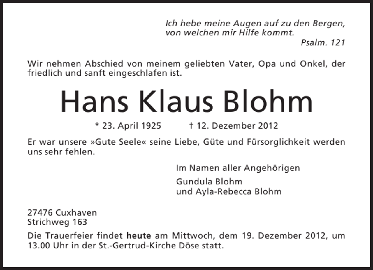 <p>Ich hebe meine Augen auf zu den Bergen,<br />von welchen mir Hilfe kommt.<br />Psalm. 121<br />Wir nehmen Abschied von meinem geliebten Vater, Opa und Onkel, der<br />friedlich und sanft eingeschlafen ist.</p><p>Hans Klaus Blohm<br />* 23. April 1925</p><p>† 12. Dezember 2012</p><p>Er war unsere »Gute Seele« seine Liebe, Güte und Fürsorglichkeit werden<br />uns sehr fehlen.<br />Im Namen aller Angehörigen<br />Gundula Blohm<br />und Ayla-Rebecca Blohm<br />27476 Cuxhaven<br />Strichweg 163<br />Die Trauerfeier findet heute am Mittwoch, dem 19. Dezember 2012, um<br />13.00 Uhr in der St.-Gertrud-Kirche Döse statt.</p>