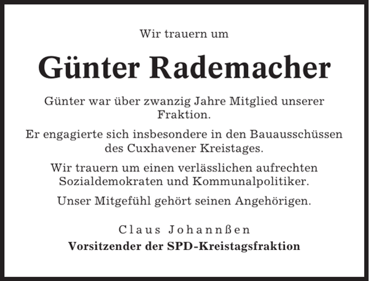 <p>Wir trauern um</p><p>Günter Rademacher<br />Günter war über zwanzig Jahre Mitglied unserer<br />Fraktion.<br />Er engagierte sich insbesondere in den Bauausschüssen<br />des Cuxhavener Kreistages.<br />Wir trauern um einen verlässlichen aufrechten<br />Sozialdemokraten und Kommunalpolitiker.<br />Unser Mitgefühl gehört seinen Angehörigen.<br />Claus Johannßen<br />Vorsitzender der SPD-Kreistagsfraktion</p>