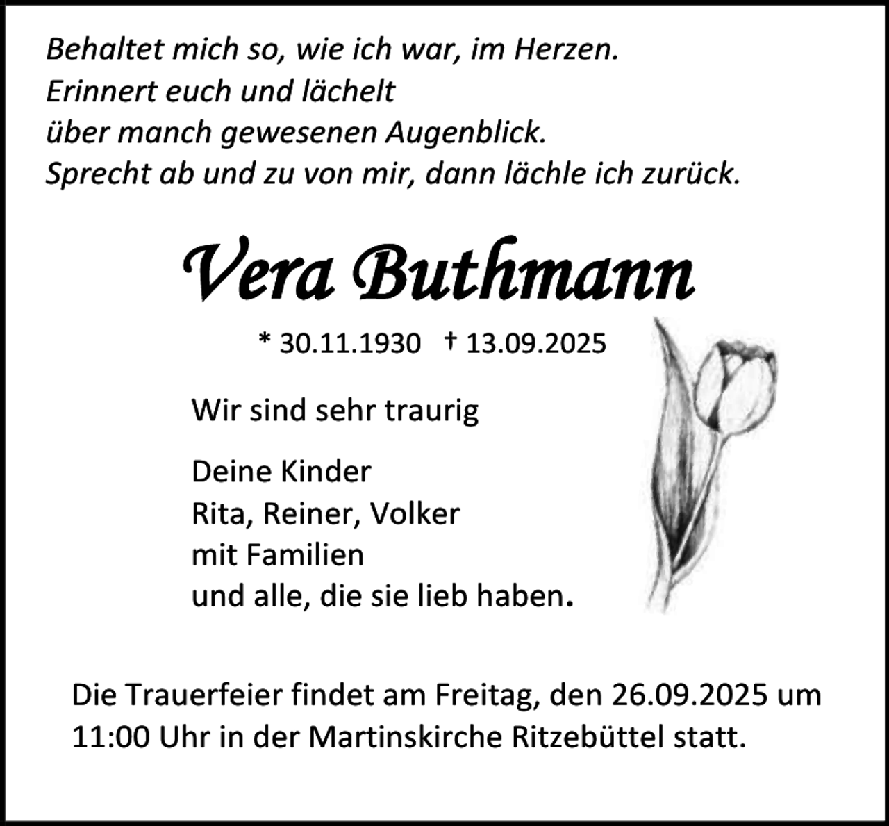 <p>Behaltet mich so, wie ich war, im Herzen.<br />Erinnert euch und lächelt<br />über manch gewesenen Augenblick.<br />Sprecht ab und zu von mir, dann lächle ich zurück.</p><p>Vera Buthmann<br />* 30.11.1930 † 13.09.2025</p><p>Wir sind sehr traurig<br />Deine Kinder<br />Rita, Reiner, Volker<br />mit Familien<br />und alle, die sie lieb haben.<br />Die Trauerfeier findet am Freitag, den 26.09.2025 um<br />11:00 Uhr in der Martinskirche Ritzebüttel statt.</p>