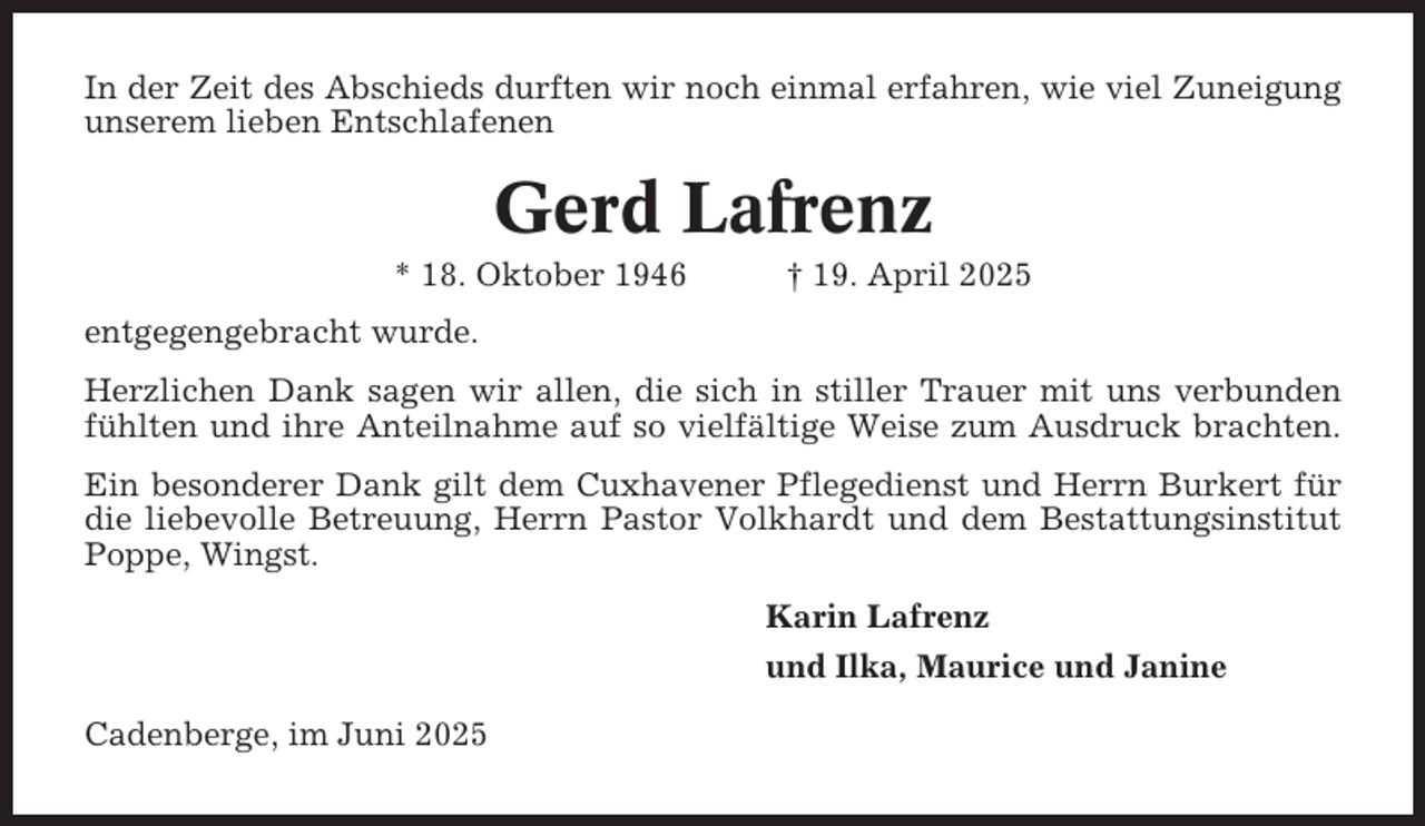 <p>In der Zeit des Abschieds durften wir noch einmal erfahren, wie viel Zuneigung<br />unserem lieben Entschlafenen</p><p>Gerd Lafrenz<br />* 18. Oktober 1946</p><p>† 19. April 2025</p><p>entgegengebracht wurde.<br />Herzlichen Dank sagen wir allen, die sich in stiller Trauer mit uns verbunden<br />fühlten und ihre Anteilnahme auf so vielfältige Weise zum Ausdruck brachten.<br />Ein besonderer Dank gilt dem Cuxhavener Pflegedienst und Herrn Burkert für<br />die liebevolle Betreuung, Herrn Pastor Volkhardt und dem Bestattungsinstitut<br />Poppe, Wingst.<br />Karin Lafrenz<br />und Ilka, Maurice und Janine<br />Cadenberge, im Juni 2025</p>