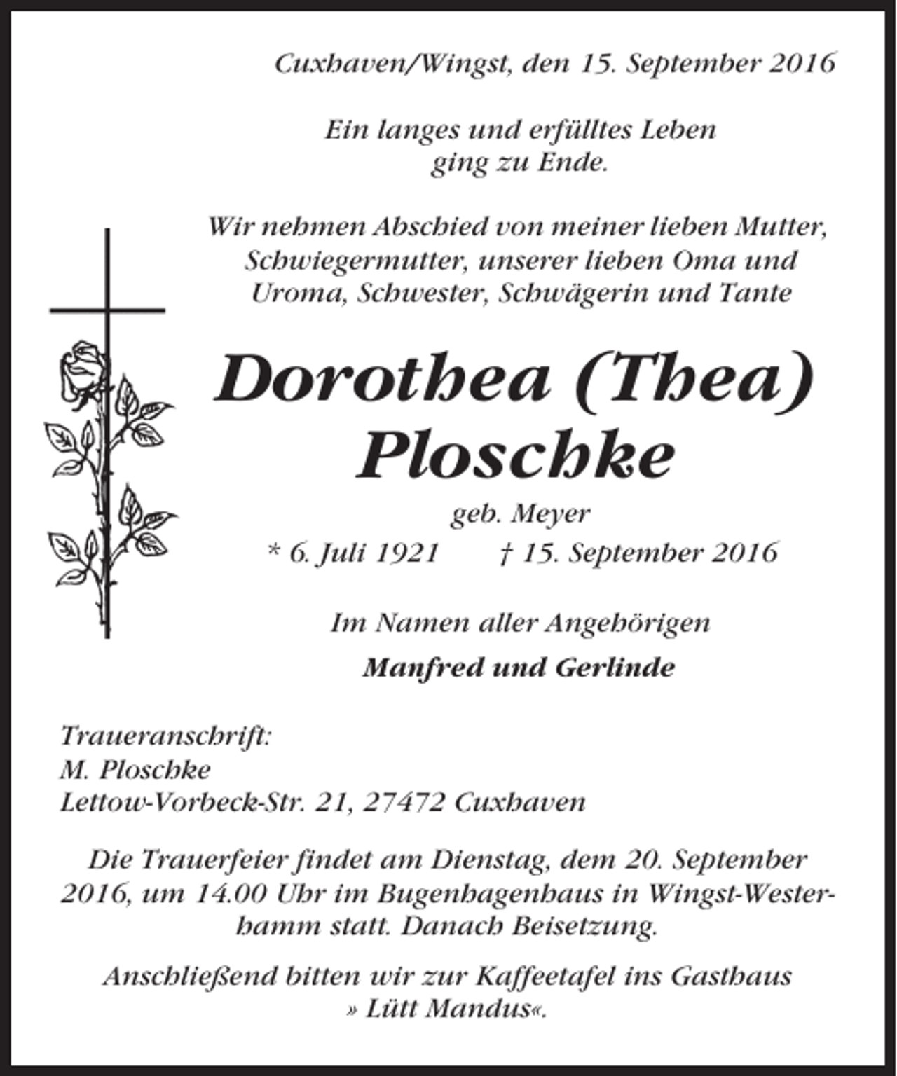 <p>Cuxhaven/Wingst, den 15. September 2016<br />Ein langes und erfülltes Leben<br />ging zu Ende.<br />Wir nehmen Abschied von meiner lieben Mutter,<br />Schwiegermutter, unserer lieben Oma und<br />Uroma, Schwester, Schwägerin und Tante</p><p>Dorothea (Thea)<br />Ploschke<br />* 6. Juli 1921</p><p>geb. Meyer<br />† 15. September 2016</p><p>Im Namen aller Angehörigen<br />Manfred und Gerlinde<br />Traueranschrift:<br />M. Ploschke<br />Lettow-Vorbeck-Str. 21, 27472 Cuxhaven<br />Die Trauerfeier findet am Dienstag, dem 20. September<br />2016, um 14.00 Uhr im Bugenhagenhaus in Wingst-Westerhamm statt. Danach Beisetzung.<br />Anschließend bitten wir zur Kaffeetafel ins Gasthaus<br />» Lütt Mandus«.</p>