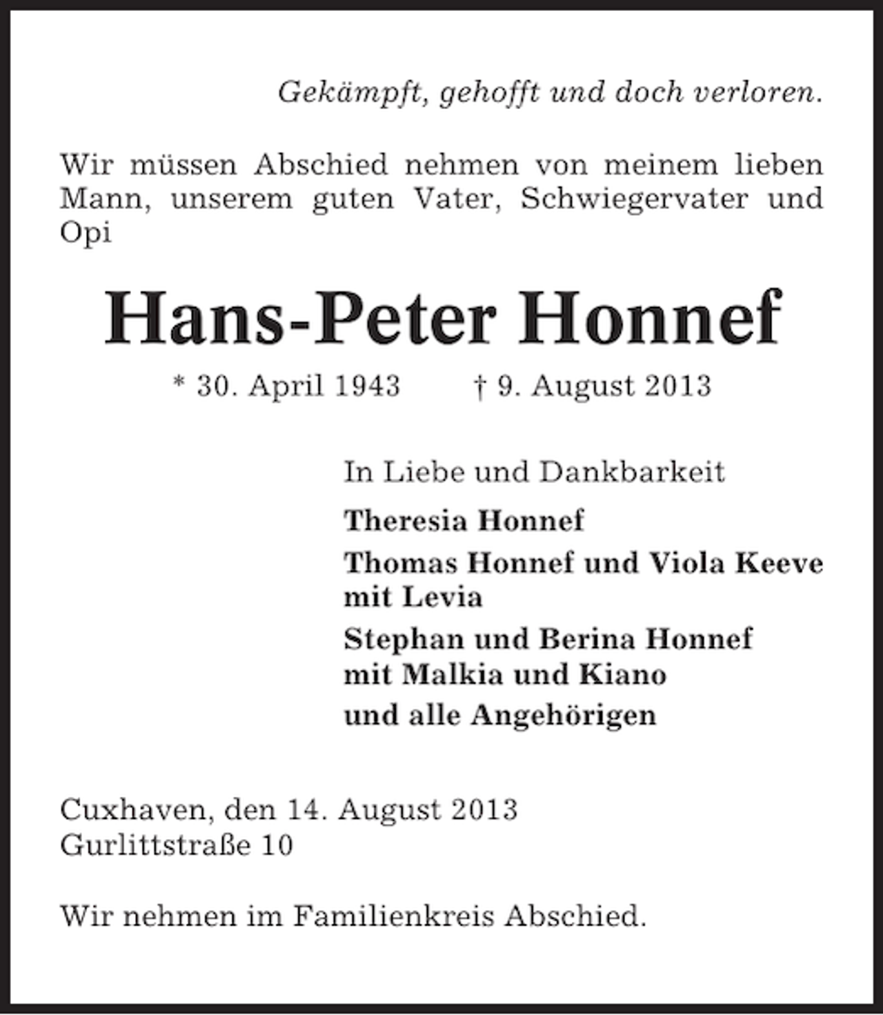 <p>Gekämpft, gehofft und doch verloren.<br />Wir müssen Abschied nehmen von meinem lieben<br />Mann, unserem guten Vater, Schwiegervater und<br />Opi</p><p>Hans-Peter Honnef<br />* 30. April 1943</p><p>† 9. August 2013</p><p>In Liebe und Dankbarkeit<br />Theresia Honnef<br />Thomas Honnef und Viola Keeve<br />mit Levia<br />Stephan und Berina Honnef<br />mit Malkia und Kiano<br />und alle Angehörigen<br />Cuxhaven, den 14. August 2013<br />Gurlittstraße 10<br />Wir nehmen im Familienkreis Abschied.</p>