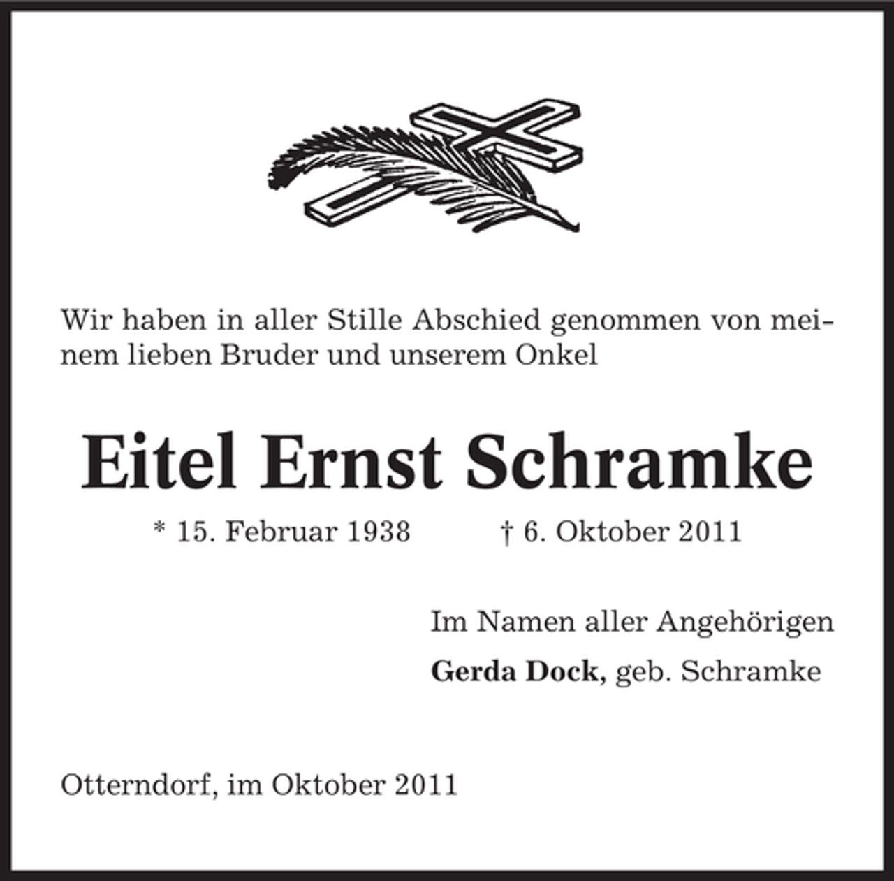 <p>Wir haben in aller Stille Abschied genommen von meinem lieben Bruder und unserem Onkel</p><p>Eitel Ernst Schramke<br />* 15. Februar 1938</p><p>† 6. Oktober 2011<br />Im Namen aller Angehörigen<br />Gerda Dock, geb. Schramke</p><p>Otterndorf, im Oktober 2011</p>