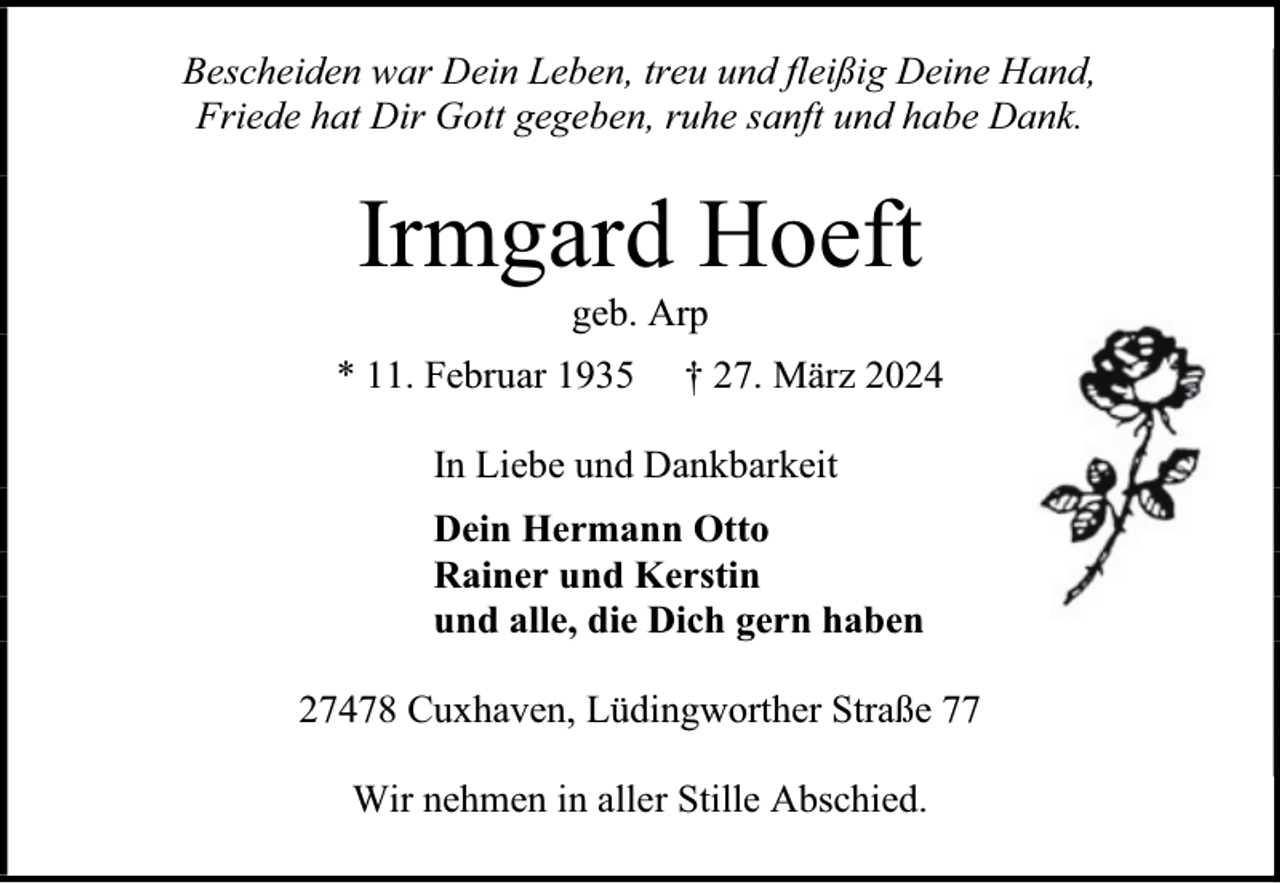 <p>Bescheiden war Dein Leben, treu und fleißig Deine Hand,<br />Friede hat Dir Gott gegeben, ruhe sanft und habe Dank.</p><p>Irmgard Hoeft<br />geb. Arp</p><p>* 11. Februar 1935</p><p>† 27. März 2024</p><p>In Liebe und Dankbarkeit<br />Dein Hermann Otto<br />Rainer und Kerstin<br />und alle, die Dich gern haben<br />27478 Cuxhaven, Lüdingworther Straße 77<br />Wir nehmen in aller Stille Abschied.</p>