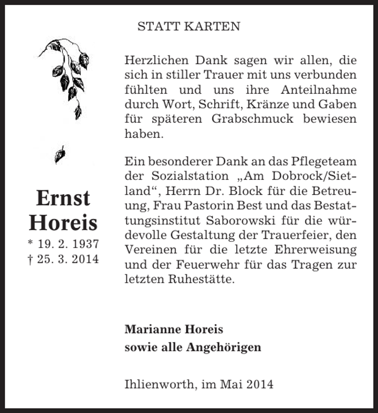 <p>STATT KARTEN<br />Herzlichen Dank sagen wir allen, die<br />sich in stiller Trauer mit uns verbunden<br />fühlten und uns ihre Anteilnahme<br />durch Wort, Schrift, Kränze und Gaben<br />für späteren Grabschmuck bewiesen<br />haben.</p><p>Ernst<br />Horeis<br />* 19. 2. 1937<br />† 25. 3. 2014</p><p>Ein besonderer Dank an das Pflegeteam<br />der Sozialstation „Am Dobrock/Sietland“, Herrn Dr. Block für die Betreuung, Frau Pastorin Best und das Bestattungsinstitut Saborowski für die würdevolle Gestaltung der Trauerfeier, den<br />Vereinen für die letzte Ehrerweisung<br />und der Feuerwehr für das Tragen zur<br />letzten Ruhestätte.</p><p>Marianne Horeis<br />sowie alle Angehörigen<br />Ihlienworth, im Mai 2014</p>
