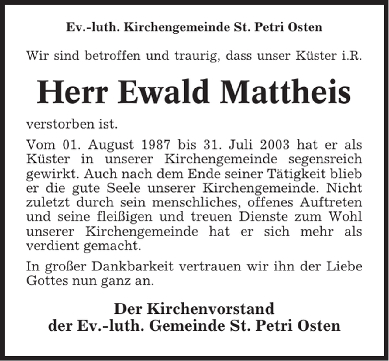 <p>Ev.-luth. Kirchengemeinde St. Petri Osten<br />Wir sind betroffen und traurig, dass unser Küster i.R.</p><p>Herr Ewald Mattheis<br />verstorben ist.<br />Vom 01. August 1987 bis 31. Juli 2003 hat er als<br />Küster in unserer Kirchengemeinde segensreich<br />gewirkt. Auch nach dem Ende seiner Tätigkeit blieb<br />er die gute Seele unserer Kirchengemeinde. Nicht<br />zuletzt durch sein menschliches, offenes Auftreten<br />und seine fleißigen und treuen Dienste zum Wohl<br />unserer Kirchengemeinde hat er sich mehr als<br />verdient gemacht.<br />In großer Dankbarkeit vertrauen wir ihn der Liebe<br />Gottes nun ganz an.</p><p>Der Kirchenvorstand<br />der Ev.-luth. Gemeinde St. Petri Osten</p>