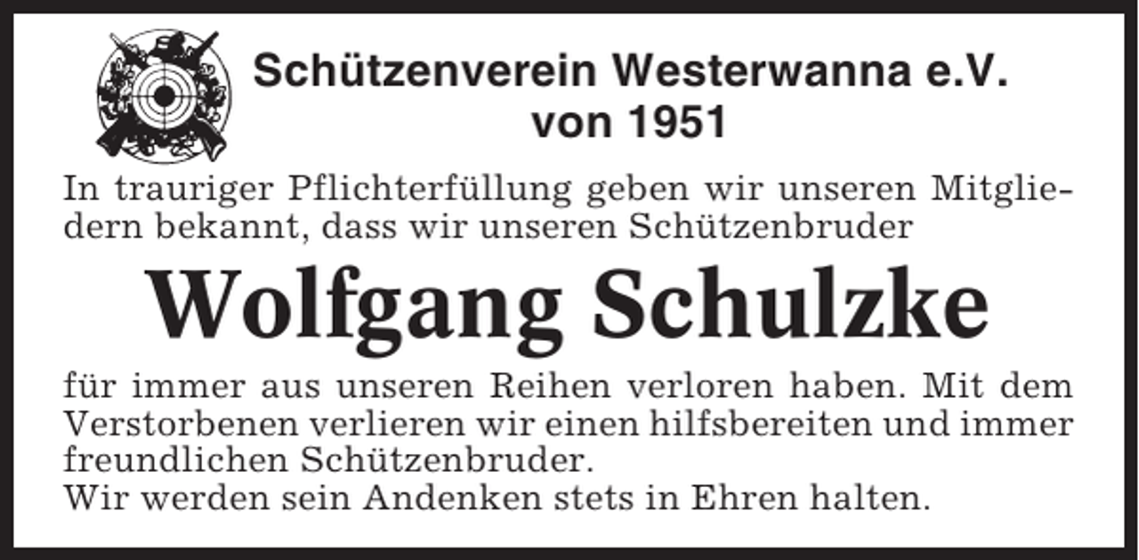<p>Schützenverein Westerwanna e.V.<br />von 1951<br />In trauriger Pflichterfüllung geben wir unseren Mitgliedern bekannt, dass wir unseren Schützenbruder</p><p>Wolfgang Schulzke<br />für immer aus unseren Reihen verloren haben. Mit dem<br />Verstorbenen verlieren wir einen hilfsbereiten und immer<br />freundlichen Schützenbruder.<br />Wir werden sein Andenken stets in Ehren halten.</p>