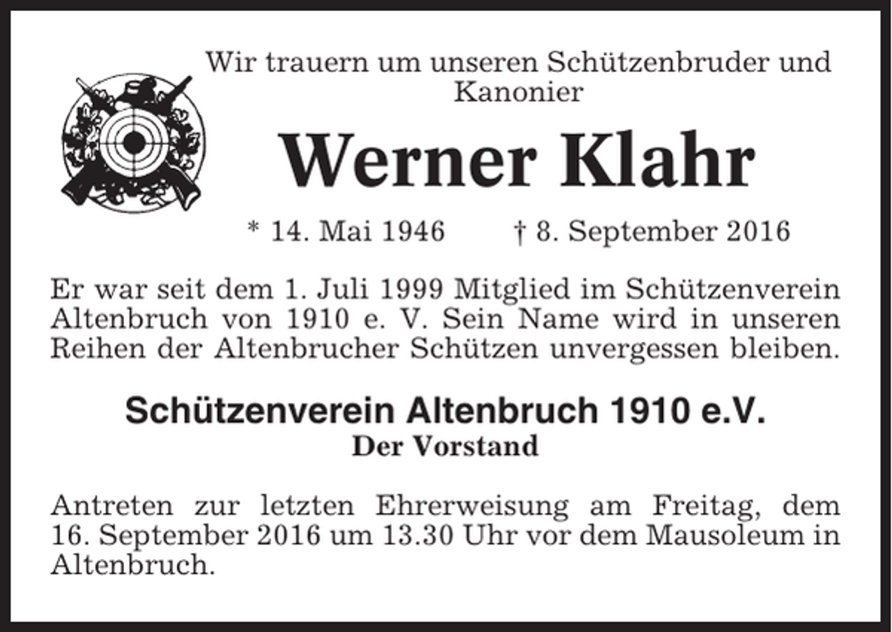 <p>Wir trauern um unseren Schützenbruder und<br />Kanonier</p><p>Werner Klahr<br />* 14. Mai 1946</p><p>† 8. September 2016</p><p>Er war seit dem 1. Juli 1999 Mitglied im Schützenverein<br />Altenbruch von 1910 e. V. Sein Name wird in unseren<br />Reihen der Altenbrucher Schützen unvergessen bleiben.</p><p>Schützenverein Altenbruch 1910 e.V.<br />Der Vorstand<br />Antreten zur letzten Ehrerweisung am Freitag, dem<br />16. September 2016 um 13.30 Uhr vor dem Mausoleum in<br />Altenbruch.</p>