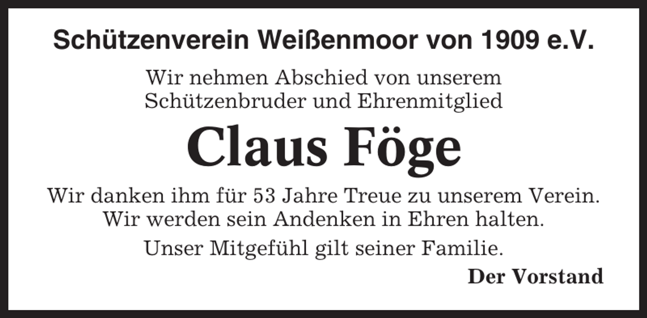 <p>Schützenverein Weißenmoor von 1909 e.V.<br />Wir nehmen Abschied von unserem<br />Schützenbruder und Ehrenmitglied</p><p>Claus Föge<br />Wir danken ihm für 53 Jahre Treue zu unserem Verein.<br />Wir werden sein Andenken in Ehren halten.<br />Unser Mitgefühl gilt seiner Familie.<br />Der Vorstand</p>