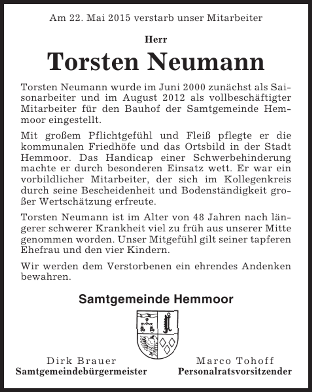 <p>Am 22. Mai 2015 verstarb unser Mitarbeiter<br />Herr</p><p>Torsten Neumann<br />Torsten Neumann wurde im Juni 2000 zunächst als Saisonarbeiter und im August 2012 als vollbeschäftigter<br />Mitarbeiter für den Bauhof der Samtgemeinde Hemmoor eingestellt.<br />Mit großem Pflichtgefühl und Fleiß pflegte er die<br />kommunalen Friedhöfe und das Ortsbild in der Stadt<br />Hemmoor. Das Handicap einer Schwerbehinderung<br />machte er durch besonderen Einsatz wett. Er war ein<br />vorbildlicher Mitarbeiter, der sich im Kollegenkreis<br />durch seine Bescheidenheit und Bodenständigkeit großer Wertschätzung erfreute.<br />Torsten Neumann ist im Alter von 48 Jahren nach längerer schwerer Krankheit viel zu früh aus unserer Mitte<br />genommen worden. Unser Mitgefühl gilt seiner tapferen<br />Ehefrau und den vier Kindern.<br />Wir werden dem Verstorbenen ein ehrendes Andenken<br />bewahren.</p><p>Samtgemeinde Hemmoor</p><p>Dirk Brauer<br />Samtgemeindebürgermeister</p><p>Marco Tohoff<br />Personalratsvorsitzender</p>