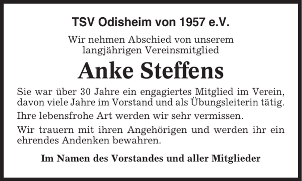 <p>TSV Odisheim von 1957 e.V.<br />Wir nehmen Abschied von unserem<br />langjährigen Vereinsmitglied</p><p>Anke Steffens<br />Sie war über 30 Jahre ein engagiertes Mitglied im Verein,<br />davon viele Jahre im Vorstand und als Übungsleiterin tätig.<br />Ihre lebensfrohe Art werden wir sehr vermissen.<br />Wir trauern mit ihren Angehörigen und werden ihr ein<br />ehrendes Andenken bewahren.<br />Im Namen des Vorstandes und aller Mitglieder</p>