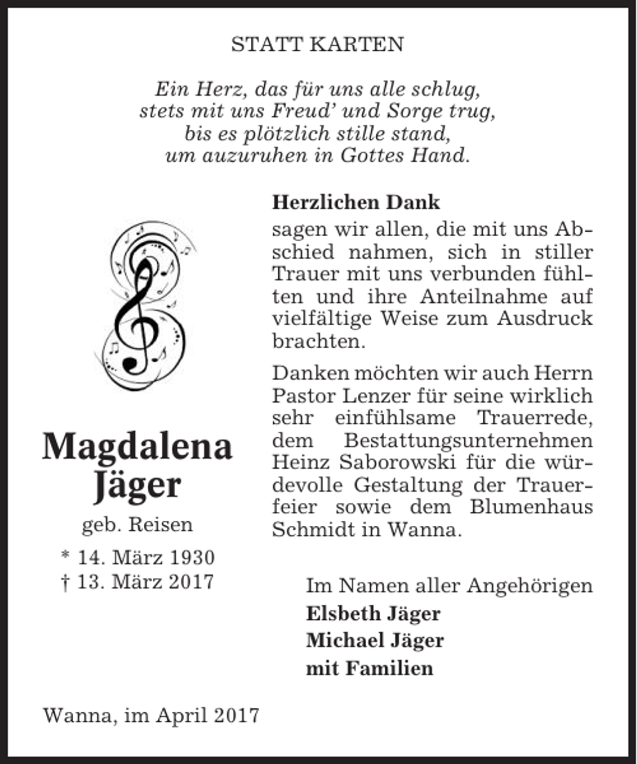 <p>STATT KARTEN<br />Ein Herz, das für uns alle schlug,<br />stets mit uns Freud’ und Sorge trug,<br />bis es plötzlich stille stand,<br />um auzuruhen in Gottes Hand.<br />Herzlichen Dank<br />sagen wir allen, die mit uns Abschied nahmen, sich in stiller<br />Trauer mit uns verbunden fühlten und ihre Anteilnahme auf<br />vielfältige Weise zum Ausdruck<br />brachten.</p><p>Magdalena<br />Jäger<br />geb. Reisen<br />* 14. März 1930<br />† 13. März 2017</p><p>Wanna, im April 2017</p><p>Danken möchten wir auch Herrn<br />Pastor Lenzer für seine wirklich<br />sehr einfühlsame Trauerrede,<br />dem Bestattungsunternehmen<br />Heinz Saborowski für die würdevolle Gestaltung der Trauerfeier sowie dem Blumenhaus<br />Schmidt in Wanna.<br />Im Namen aller Angehörigen<br />Elsbeth Jäger<br />Michael Jäger<br />mit Familien</p>