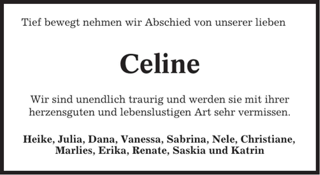 <p>Tief bewegt nehmen wir Abschied von unserer lieben</p><p>Celine<br />Wir sind unendlich traurig und werden sie mit ihrer<br />herzensguten und lebenslustigen Art sehr vermissen.<br />Heike, Julia, Dana, Vanessa, Sabrina, Nele, Christiane,<br />Marlies, Erika, Renate, Saskia und Katrin</p>
