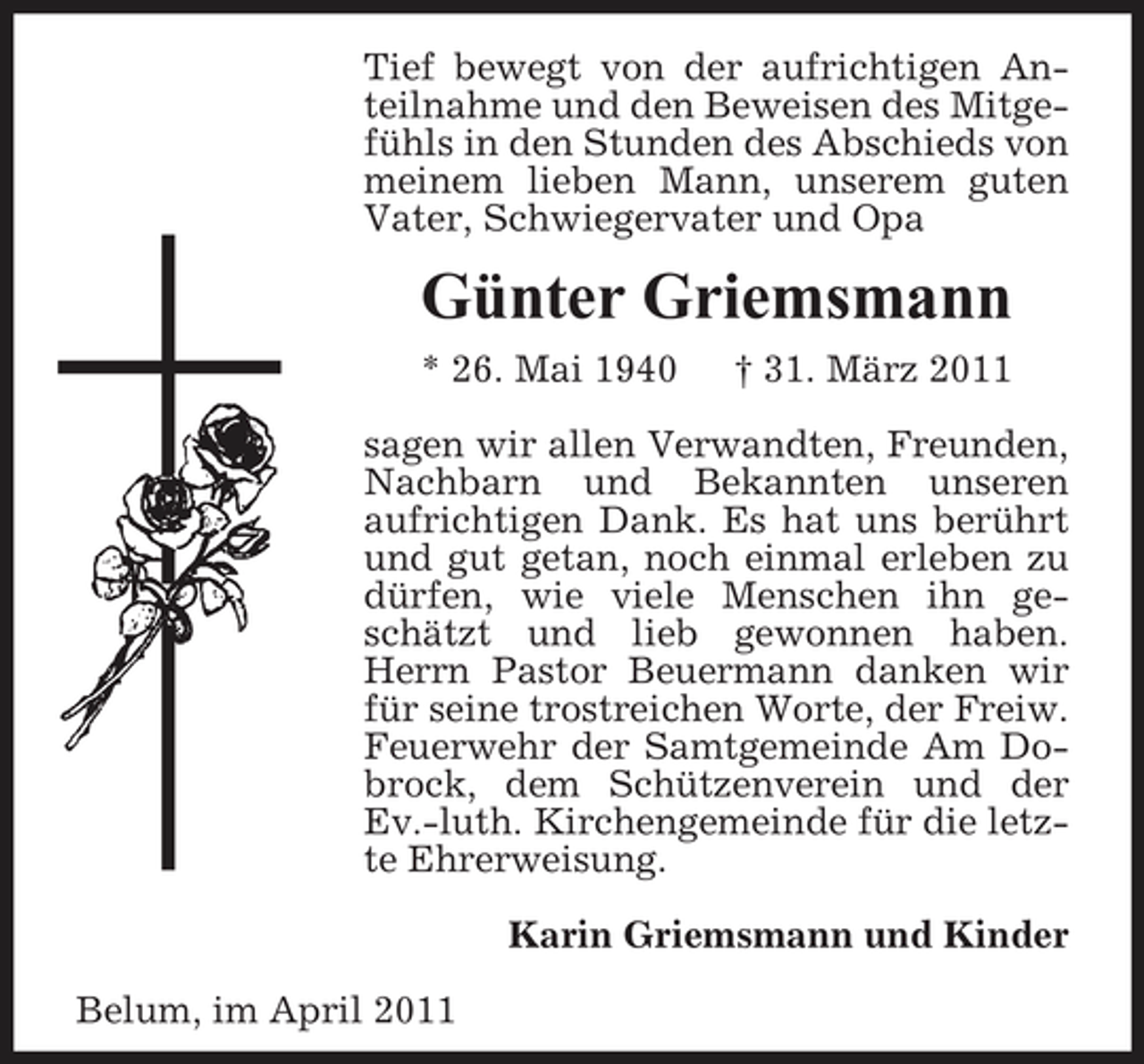 <p>Tief bewegt von der aufrichtigen Anteilnahme und den Beweisen des Mitgefühls in den Stunden des Abschieds von meinem lieben Mann, unserem guten Vater, Schwiegervater und Opa</p><p>Günter Griemsmann<br />* 26. Mai 1940 † 31. März 2011 sagen wir allen Verwandten, Freunden, Nachbarn und Bekannten unseren aufrichtigen Dank. Es hat uns berührt und gut getan, noch einmal erleben zu dürfen, wie viele Menschen ihn geschätzt und lieb gewonnen haben. Herrn Pastor Beuermann danken wir für seine trostreichen Worte, der Freiw. Feuerwehr der Samtgemeinde Am Dobrock, dem Schützenverein und der Ev.-luth. Kirchengemeinde für die letzte Ehrerweisung. Karin Griemsmann und Kinder Belum, im April 2011</p>