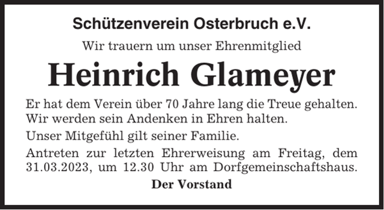 <p>Schützenverein Osterbruch e.V.<br />Wir trauern um unser Ehrenmitglied</p><p>Heinrich Glameyer<br />Er hat dem Verein über 70 Jahre lang die Treue gehalten.<br />Wir werden sein Andenken in Ehren halten.<br />Unser Mitgefühl gilt seiner Familie.<br />Antreten zur letzten Ehrerweisung am Freitag, dem<br />31.03.2023, um 12.30 Uhr am Dorfgemeinschaftshaus.<br />Der Vorstand</p>