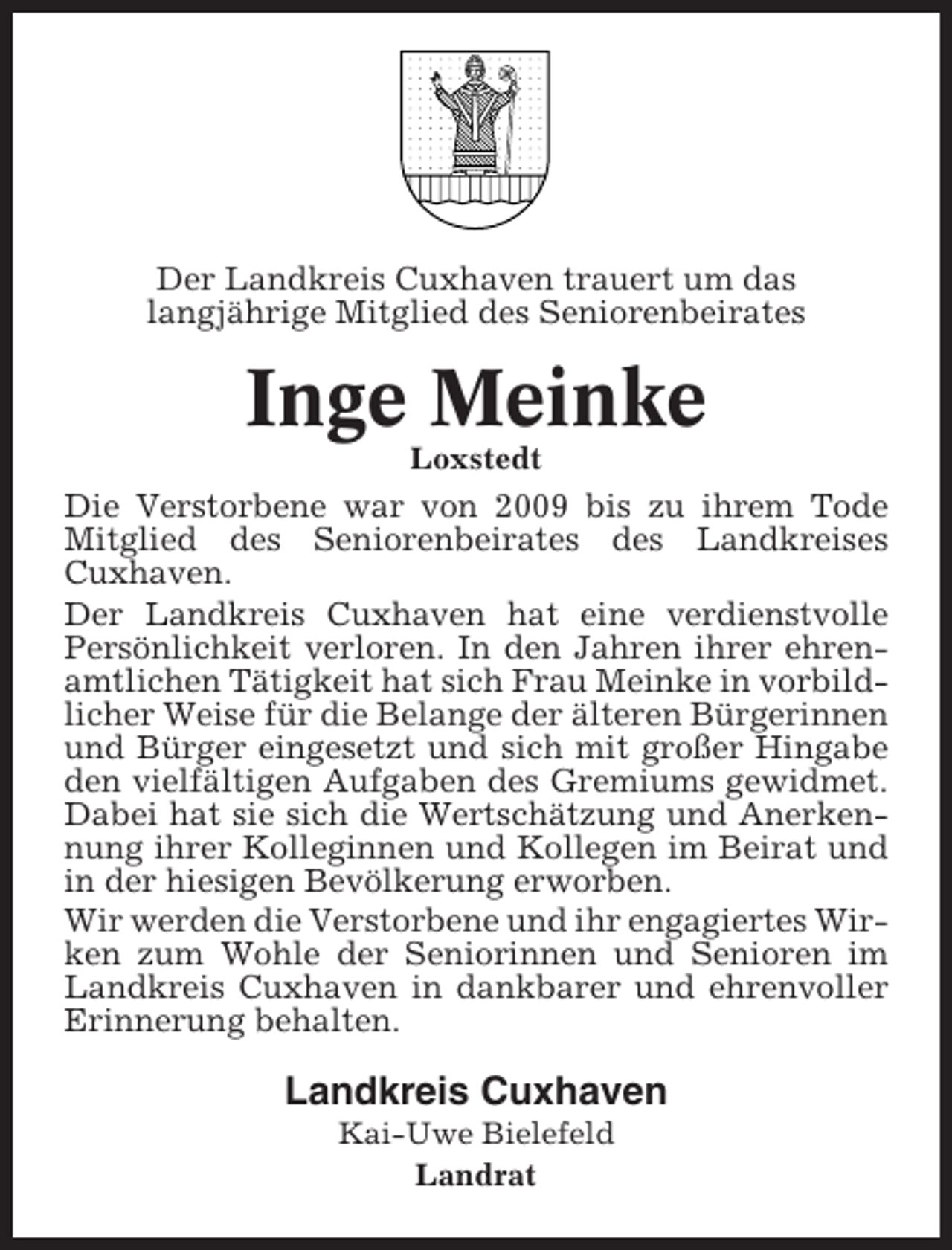 <p>Der Landkreis Cuxhaven trauert um das<br />langjährige Mitglied des Seniorenbeirates</p><p>Inge Meinke<br />Loxstedt</p><p>Die Verstorbene war von 2009 bis zu ihrem Tode<br />Mitglied des Seniorenbeirates des Landkreises<br />Cuxhaven.<br />Der Landkreis Cuxhaven hat eine verdienstvolle<br />Persönlichkeit verloren. In den Jahren ihrer ehrenamtlichen Tätigkeit hat sich Frau Meinke in vorbildlicher Weise für die Belange der älteren Bürgerinnen<br />und Bürger eingesetzt und sich mit großer Hingabe<br />den vielfältigen Aufgaben des Gremiums gewidmet.<br />Dabei hat sie sich die Wertschätzung und Anerkennung ihrer Kolleginnen und Kollegen im Beirat und<br />in der hiesigen Bevölkerung erworben.<br />Wir werden die Verstorbene und ihr engagiertes Wirken zum Wohle der Seniorinnen und Senioren im<br />Landkreis Cuxhaven in dankbarer und ehrenvoller<br />Erinnerung behalten.</p><p>Landkreis Cuxhaven<br />Kai-Uwe Bielefeld<br />Landrat</p>