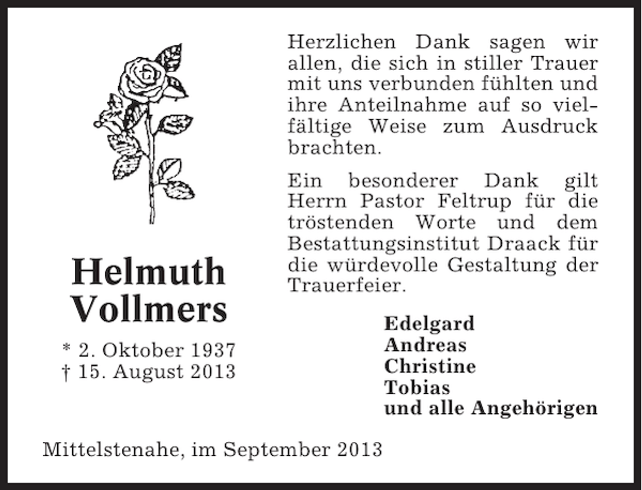 <p>Herzlichen Dank sagen wir<br />allen, die sich in stiller Trauer<br />mit uns verbunden fühlten und<br />ihre Anteilnahme auf so vielfältige Weise zum Ausdruck<br />brachten.</p><p>Helmuth<br />Vollmers</p><p>Ein besonderer Dank gilt<br />Herrn Pastor Feltrup für die<br />tröstenden Worte und dem<br />Bestattungsinstitut Draack für<br />die würdevolle Gestaltung der<br />Trauerfeier.</p><p>* 2. Oktober 1937<br />† 15. August 2013</p><p>Mittelstenahe, im September 2013</p><p>Edelgard<br />Andreas<br />Christine<br />Tobias<br />und alle Angehörigen</p>