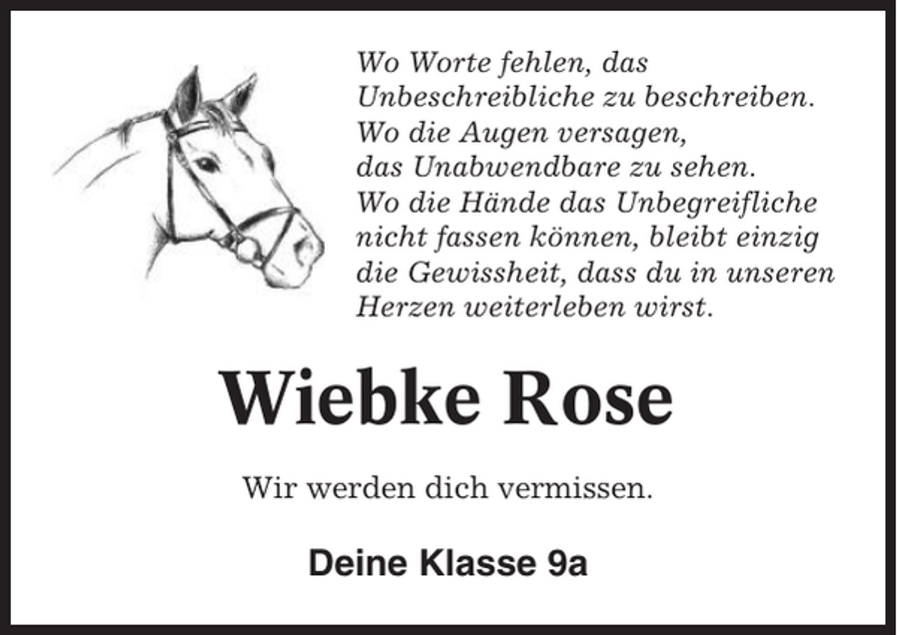 <p>Wo Worte fehlen, das<br />Unbeschreibliche zu beschreiben.<br />Wo die Augen versagen,<br />das Unabwendbare zu sehen.<br />Wo die Hände das Unbegreifliche<br />nicht fassen können, bleibt einzig<br />die Gewissheit, dass du in unseren<br />Herzen weiterleben wirst.</p><p>Wiebke Rose<br />Wir werden dich vermissen.</p><p>Deine Klasse 9a</p>