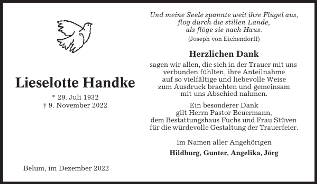 <p>Und meine Seele spannte weit ihre Flügel aus,<br />flog durch die stillen Lande,<br />als flöge sie nach Haus.<br />(Joseph von Eichendorff)</p><p>Herzlichen Dank</p><p>Lieselotte Handke<br />* 29. Juli 1932<br />† 9. November 2022</p><p>sagen wir allen, die sich in der Trauer mit uns<br />verbunden fühlten, ihre Anteilnahme<br />auf so vielfältige und liebevolle Weise<br />zum Ausdruck brachten und gemeinsam<br />mit uns Abschied nahmen.<br />Ein besonderer Dank<br />gilt Herrn Pastor Beuermann,<br />dem Bestattungshaus Fuchs und Frau Stüven<br />für die würdevolle Gestaltung der Trauerfeier.<br />Im Namen aller Angehörigen<br />Hildburg, Gunter, Angelika, Jörg</p><p>Belum, im Dezember 2022</p>