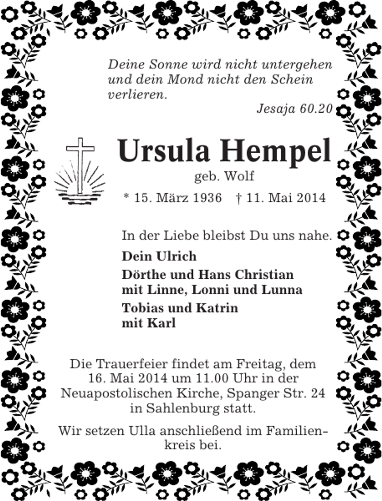 <p>Deine Sonne wird nicht untergehen<br />und dein Mond nicht den Schein<br />verlieren.<br />Jesaja 60.20</p><p>Ursula Hempel<br />geb. Wolf<br />* 15. März 1936 † 11. Mai 2014<br />In der Liebe bleibst Du uns nahe.<br />Dein Ulrich<br />Dörthe und Hans Christian<br />mit Linne, Lonni und Lunna<br />Tobias und Katrin<br />mit Karl<br />Die Trauerfeier findet am Freitag, dem<br />16. Mai 2014 um 11.00 Uhr in der<br />Neuapostolischen Kirche, Spanger Str. 24<br />in Sahlenburg statt.<br />Wir setzen Ulla anschließend im Familienkreis bei.</p>