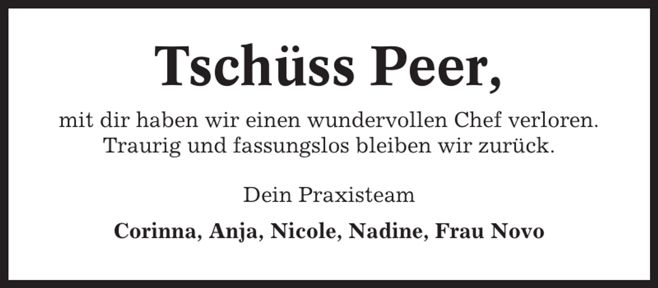 <p>Tschüss Peer,<br />mit dir haben wir einen wundervollen Chef verloren.<br />Traurig und fassungslos bleiben wir zurück.<br />Dein Praxisteam<br />Corinna, Anja, Nicole, Nadine, Frau Novo</p>
