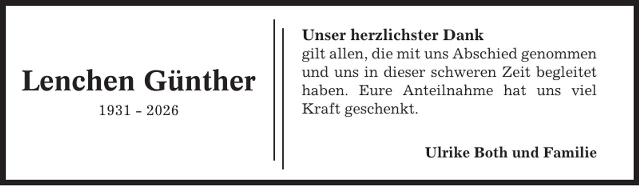 <p>Unser herzlichster Dank</p><p>Lenchen Günther<br />1931 - 2026</p><p>gilt allen, die mit uns Abschied genommen<br />und uns in dieser schweren Zeit begleitet<br />haben. Eure Anteilnahme hat uns viel<br />Kraft geschenkt.<br />Ulrike Both und Familie</p>