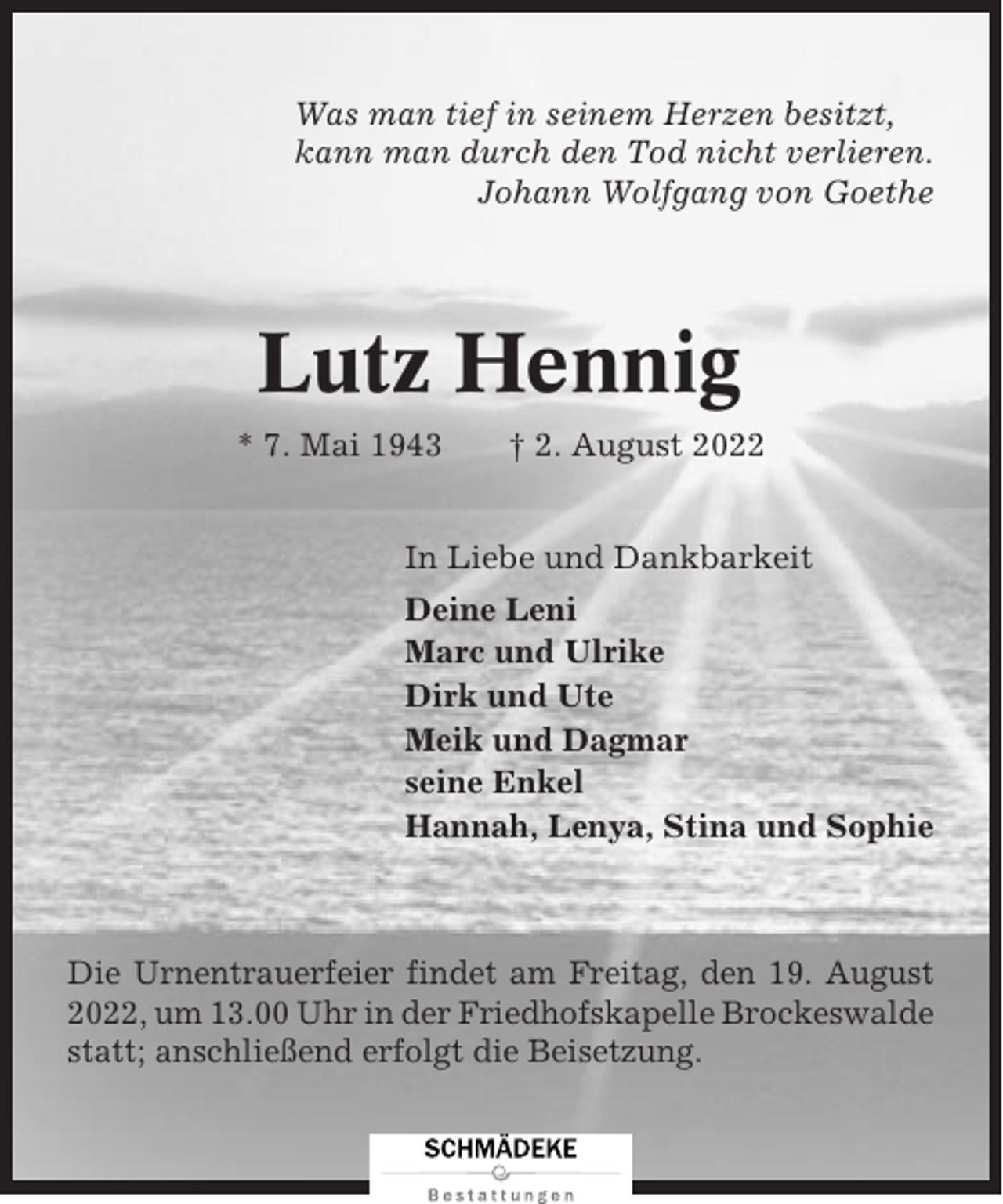 <p>Was man tief in seinem Herzen besitzt,<br />kann man durch den Tod nicht verlieren.<br />Johann Wolfgang von Goethe</p><p>Lutz Hennig<br />* 7. Mai 1943</p><p>† 2. August 2022</p><p>In Liebe und Dankbarkeit<br />Deine Leni<br />Marc und Ulrike<br />Dirk und Ute<br />Meik und Dagmar<br />seine Enkel<br />Hannah, Lenya, Stina und Sophie</p><p>Die Urnentrauerfeier findet am Freitag, den 19. August<br />2022, um 13.00 Uhr in der Friedhofskapelle Brockeswalde<br />statt; anschließend erfolgt die Beisetzung.</p>