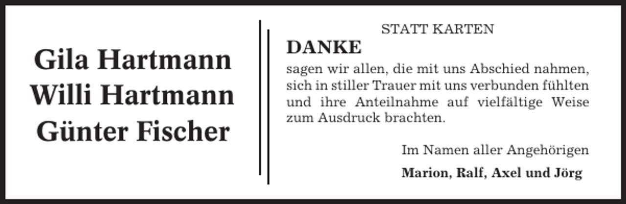 <p>STATT KARTEN</p><p>Gila Hartmann<br />Willi Hartmann<br />Günter Fischer</p><p>DANKE<br />sagen wir allen, die mit uns Abschied nahmen,<br />sich in stiller Trauer mit uns verbunden fühlten<br />und ihre Anteilnahme auf vielfältige Weise<br />zum Ausdruck brachten.<br />Im Namen aller Angehörigen<br />Marion, Ralf, Axel und Jörg</p>