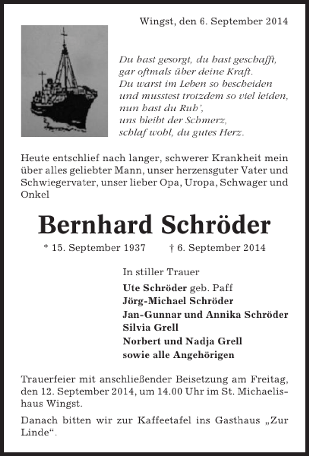 <p>Wingst, den 6. September 2014</p><p>Du hast gesorgt, du hast geschafft,<br />gar oftmals Ã¼ber deine Kraft.<br />Du warst im Leben so bescheiden<br />und musstest trotzdem so viel leiden,<br />nun hast du Ruhâ€™,<br />uns bleibt der Schmerz,<br />schlaf wohl, du gutes Herz.<br />Heute entschlief nach langer, schwerer Krankheit mein<br />Ã¼ber alles geliebter Mann, unser herzensguter Vater und<br />Schwiegervater, unser lieber Opa, Uropa, Schwager und<br />Onkel</p><p>Bernhard SchrÃ¶der<br />* 15. September 1937</p><p>â€  6. September 2014</p><p>In stiller Trauer<br />Ute SchrÃ¶der geb. Paff<br />JÃ¶rg-Michael SchrÃ¶der<br />Jan-Gunnar und Annika SchrÃ¶der<br />Silvia Grell<br />Norbert und Nadja Grell<br />sowie alle AngehÃ¶rigen<br />Trauerfeier mit anschlieÃŸender Beisetzung am Freitag,<br />den 12. September 2014, um 14.00 Uhr im St. Michaelishaus Wingst.<br />Danach bitten wir zur Kaffeetafel ins Gasthaus â€žZur<br />Lindeâ€œ.</p>