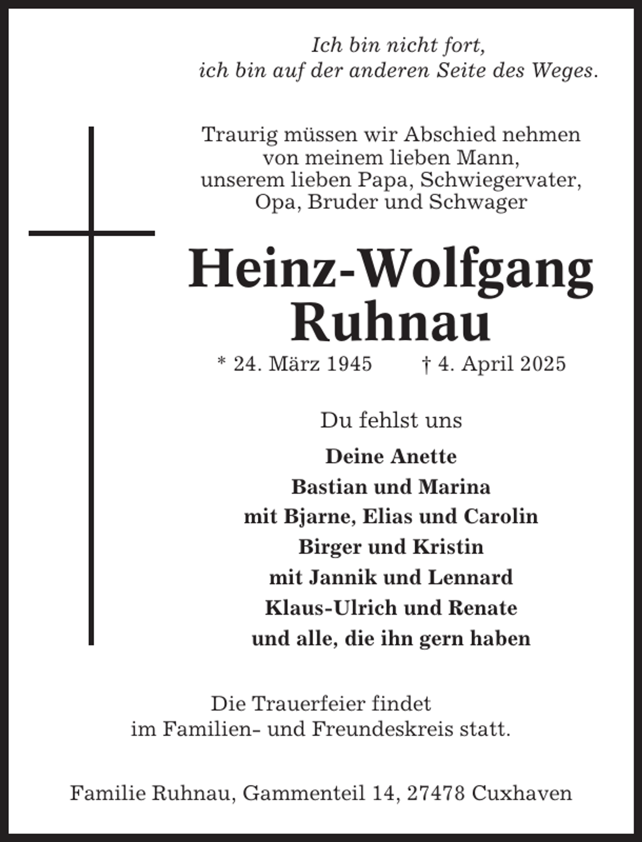 <p>Ich bin nicht fort,<br />ich bin auf der anderen Seite des Weges.<br />Traurig müssen wir Abschied nehmen<br />von meinem lieben Mann,<br />unserem lieben Papa, Schwiegervater,<br />Opa, Bruder und Schwager</p><p>Heinz-Wolfgang<br />Ruhnau<br />* 24. März 1945</p><p>† 4. April 2025</p><p>Du fehlst uns<br />Deine Anette<br />Bastian und Marina<br />mit Bjarne, Elias und Carolin<br />Birger und Kristin<br />mit Jannik und Lennard<br />Klaus-Ulrich und Renate<br />und alle, die ihn gern haben<br />Die Trauerfeier findet<br />im Familien- und Freundeskreis statt.<br />Familie Ruhnau, Gammenteil 14, 27478 Cuxhaven</p>