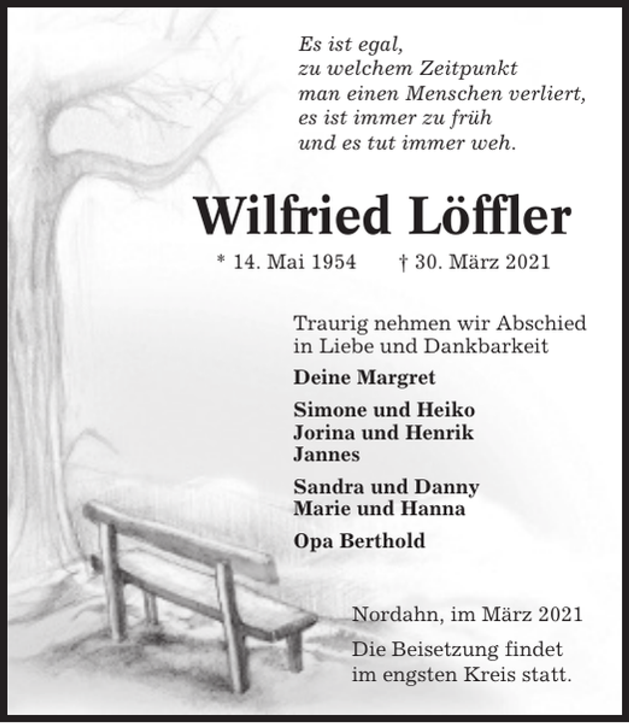 <p>Es ist egal,<br />zu welchem Zeitpunkt<br />man einen Menschen verliert,<br />es ist immer zu früh<br />und es tut immer weh.</p><p>Wilfried Löffler<br />* 14. Mai 1954</p><p>† 30. März 2021</p><p>Traurig nehmen wir Abschied<br />in Liebe und Dankbarkeit<br />Deine Margret<br />Simone und Heiko<br />Jorina und Henrik<br />Jannes<br />Sandra und Danny<br />Marie und Hanna<br />Opa Berthold</p><p>Nordahn, im März 2021<br />Die Beisetzung findet<br />im engsten Kreis statt.</p>